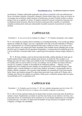 Www.Biblipedia.com.ar - Su Biblioteca Cristiana en Internet

sus hermanos. Tampoco nada puede asegurarles más efectiva su derecho a ella, que esforzarse por
llevar a los demás a desearla, a buscarla y obtenerla. Nuestro Señor Jesús vino y moró en la tierra, no
con pompas sino en pobreza, dando descanso al hombre pero sin tener Él donde reclinar su cabeza;
porque Cristo no se agradó a sí mismo. Ni tampoco entraría Él a poseer su herencia, hasta que, por
su obediencia hasta la muerte, obtuviera la herencia eterna para todo su pueblo; ni considerará
completa su propia gloria, hasta que cada pecador rescatado sea puesto en posesión de su reposo
celestial.



                                      CAPÍTULO XX
 Versículos 1—6. Ley acerca de las ciudades de refugio. 7—9. Ciudades designadas como refugio.

Vv. 1—6. Cuando los israelitas fueron instalados en su heredad prometida, se les recordó que debían
apartar las ciudades de refugio, cuyo uso y significado como tipo ya ha sido explicado en Números
xxxv; Deuteronomio xix. El Israel espiritual de Dios tiene y tendrá en Cristo y en el cielo no sólo
alivio para reposar, sino refugio para darles seguridad. Estas ciudades fueron señaladas para ser tipo
del alivio que el evangelio da a los pecadores arrepentidos, y su protección de la maldición de la ley
y de la ira de Dios, en nuestro Señor Jesús, a quien huyen los creyentes a buscar refugio, Hebreos vi,
18.

    Vv. 7—9. Estas ciudades, como las del otro lado del Jordán, estaban ubicadas de modo que un
hombre pudiera llegar a una desde cualquier parte del país, en medio día. Dios siempre es un
Refugio que está a la mano. Todas eran ciudades levitas. Era bondad para con el pobre fugitivo que,
al no poder subir a la casa de Jehová, tuviera, sin embargo, siervos de Dios con él para instruirle,
orar por él y ayudarle a cumplir su necesidad de las ordenanzas públicas. —Algunos ven una
significación en los nombres de estas ciudades en una aplicación a Cristo nuestro Refugio. Cedes
significa santo, y nuestro Refugio es el santo Jesús. Siquem, un hombro, y el principado sobre su
hombro. Hebrón, comunión, y los creyentes están llamados a la comunión de Cristo Jesús nuestro
Señor. Beser, una fortaleza, porque Él es plaza fuerte para todo el que confía en Él. Ramot, alto o
exaltado, pues Dios le ha exaltado con su diestra. Golán, gozo o exultación, porque todos los santos
son justificados en Él y se gloriarán en Él.



                                     CAPÍTULO XXI
 Versículos 1—8. Ciudades para los levitas. 9—42. Las ciudades designadas para los levitas. 43—
             45. Dios dio la tierra y el reposo a los israelitas conforme a su promesa.

Vv. 1—8. Los levitas esperaron hasta que las demás tribus tuvieran su provisión antes de proferir su
reclamo a Josué. Fundamentan su reclamo en una base muy buena; no sus méritos o servicios, sino
el precepto divino. El sostenimiento de los ministros no es cosa dejada simplemente a la voluntad de
la gente para que, si les place, los dejen morir de hambre; los que anuncian el evangelio vivan del
evangelio, y lo hagan con comodidad.
 