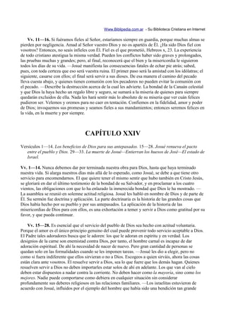 Www.Biblipedia.com.ar - Su Biblioteca Cristiana en Internet

    Vv. 11—16. Si fuéramos fieles al Señor, estaríamos siempre en guardia, porque muchas almas se
pierden por negligencia. Amad al Señor vuestro Dios y no os apartéis de Él. ¿Ha sido Dios fiel con
vosotros? Entonces, no seais infieles con Él. Fiel es el que prometió, Hebreos x, 23. La experiencia
de todo cristiano atestigua la misma verdad. Pueden los conflictos haber sido graves y prolongados,
las pruebas muchas y grandes; pero, al final, reconocerá que el bien y la misericordia le siguieron
todos los días de su vida. —Josué manifiesta las consecuencias fatales de echar pie atrás; sabed,
pues, con toda certeza que eso será vuestra ruina. El primer paso será la amistad con los idólatras; el
siguiente, casarse con ellos; el final será servir a sus dioses. De esa manera el camino del pecado
lleva cuesta abajo, y quienes tienen comunión con los pecadores no pueden evitar la comunión con
el pecado. —Describe la destrucción acerca de la cual les advierte. La bondad de la Canaán celestial
y que Dios la haya hecho un regalo libre y seguro, se sumará a la miseria de quienes para siempre
quedarán excluidos de ella. Nada les hará sentir más lo absoluto de su miseria que ver cuán felices
pudieron ser. Velemos y oremos para no caer en tentación. Confiemos en la fidelidad, amor y poder
de Dios; invoquemos sus promesas y seamos fieles a sus mandamientos; entonces seremos felices en
la vida, en la muerte y por siempre.



                                    CAPÍTULO XXIV
Versículos 1—14. Los beneficios de Dios para sus antepasados. 15—28. Josué renueva el pacto
   entre el pueblo y Dios. 29—33. La muerte de Josué—Entierran los huesos de José—El estado de
   Israel.

Vv. 1—14. Nunca debemos dar por terminada nuestra obra para Dios, hasta que haya terminado
nuestra vida. Si alarga nuestros días más allá de lo esperado, como Josué, se debe a que tiene otro
servicio para encomendarnos. El que quiere tener el mismo sentir que hubo también en Cristo Jesús,
se gloriará en dar el último testimonio de la bondad de su Salvador, y en proclamar a los cuatro
vientos, las obligaciones con que lo ha enlazado la inmerecida bondad que Dios le ha mostrado. —
La asamblea se reunió en solemne actitud religiosa. Josué les habló en nombre de Dios y de parte de
Él. Su sermón fue doctrina y aplicación. La parte doctrinaria es la historia de las grandes cosas que
Dios había hecho por su pueblo y por sus antepasados. La aplicación de la historia de las
misericordias de Dios para con ellos, es una exhortación a temer y servir a Dios como gratitud por su
favor, y que pueda continuar.

    Vv. 15—28. Es esencial que el servicio del pueblo de Dios sea hecho con actitud voluntaria.
Porque el amor es el único principio genuino del cual puede provenir todo servicio aceptable a Dios.
El Padre tales adoradores busca que le adoren: los que le adoran en espíritu y en verdad. Los
designios de la carne son enemistad contra Dios, por tanto, el hombre carnal es incapaz de dar
adoración espiritual. De ahí la necesidad de nacer de nuevo. Pero gran cantidad de personas se
quedan solo en las formalidades cuando se les imponen tareas. —Josué les dio a elegir, pero no
como si fuera indiferente que ellos sirvieran o no a Dios. Escogeos a quien sirváis, ahora las cosas
están clara ante vosotros. Él resuelve servir a Dios, sea lo que fuere que los demás hagan. Quienes
resuelven servir a Dios no deben importarles estar solos de ahí en adelante. Los que van al cielo
deben estar dispuestos a nadar contra la corriente. No deben hacer como la mayoría, sino como los
mejores. Nadie puede comportarse como debiera en cualquier situación sin considerar
profundamente sus deberes religiosos en las relaciones familiares. —Los israelitas estuvieron de
acuerdo con Josué, influidos por el ejemplo del hombre que había sido una bendición tan grande
 