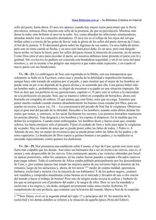 Www.Biblipedia.com.ar - Su Biblioteca Cristiana en Internet

sello del pacto, hasta ahora. El arco iris aparece cuando hay mayor razón para temer que la lluvia
prevalezca; entonces Dios muestra este sello de la promesa, de que no prevalecerá. Mientras más
densa la nube, más brillante el arco en la nube. Así, como abundan las aflicciones amenazadoras,
abundan mucho más los consuelos alentadores. El arco iris es el reflejo de los rayos del sol que
brillan sobre o a través de las gotas de lluvia: toda la gloria de los sellos del pacto derivan de Cristo,
el Sol de la justicia. Y Él derramará gloria sobre las lágrimas de sus santos. Un arco habla de terror,
pero este no tiene cuerda ni flecha; y un arco solo hará poco daño. Es un arco, pero está dirigido
hacia arriba, no hacia la tierra; pues los sellos del pacto tienen la intención de consolar, no de aterrar.
Como Dios mira el arco para recordar el pacto, así nosotros debemos tener presente el pacto con fe y
gratitud. Sin revelación no pudiera ser conocida esta bondadosa seguridad; y sin fe no sería útil para
nosotros; y, así es tocante a los peligros aún mayores a que todos están expuestos, y en cuanto al
nuevo pacto con sus bendiciones.

    Vv. 18—23. La embriaguez de Noé está registrada en la Biblia, con esa transparencia que
solamente se halla en la Escritura, como caso y prueba de la debilidad e imperfección humana,
aunque haya sido tomado de sorpresa por el pecado, y para mostrar que el mejor de los hombres no
puede estar en pie si no depende de la gracia divina y es sostenido por ella. Cam parece haber sido
un hombre malo y, probablemente, se alegró de encontrar a su padre en una situación impropia. De
Noé se dice que era perfecto en sus generaciones, capitulo vi, 9; pero esto se refiere a la sinceridad,
no a la perfección sin pecado. Noé, que se mantuvo sobrio en compañía de borrachos, ahora está
borracho en compañía de sobrios. El que piensa que está firme, mire que no caiga. Tenemos que
poner mucho cuidado cuando usamos abundantemente las buenas cosas creadas por Dios, para no
usarlas en exceso, Lucas xxi, 34. —La consecuencia del pecado de Noé fue la vergüenza. Obsérvese
aquí el gran mal del pecado de la ebriedad. Descubre a los hombres; cuando están ebrios delatan los
males que tienen, y, entonces, se les sacan fácilmente los secretos. Los porteros borrachos mantienen
las puertas abiertas. Trae desgracia a los hombres y los expone al desprecio. En la medida que los
delata los avergüenza. Cuando están embriagados, los hombres dicen y hacen cosas que, estando
sobrios, los haría enrojecer sólo el pensarlo. Fíjese el cuidado de Sem y Jafet para tapar la vergüenza
de su padre. Hay un manto de amor que se puede poner sobre las faltas de todos, 1 Pedro iv, 8.
Además de eso, hay un manto de reverencia que se puede poner sobre las faltas de los padres y de
otros superiores. La bendición de Dios espera a quienes honran a sus padres, y su maldición se
enciende especialmente contra quienes los deshonran.

    Vv. 24—29. Noé pronuncia una maldición sobre Canaán, el hijo de Cam; quizás este nieto suyo
fuera más culpable que los demás. Aun entre sus hermanos iba a ser un esclavo de siervos, esto es, el
menor y más despreciable de los siervos. Esto ciertamente apunta a las victorias obtenidas por Israel
en épocas posteriores, sobre los cananeos, en las cuales fueron pasados a espada o llevados cautivos
para pagar tributo. Todo el continente de África estaba poblado principalmente por los descendientes
de Cam; y ¡por cuántas épocas han estado las mejores partes de ese territorio bajo el dominio de los
romanos, luego de los sarracenos y, ahora, de los turcos!1¡En medio de cuánta maldad, ignorancia,
barbarie, esclavitud y miseria vive la mayoría de sus habitantes! Y de los pobres negros, ¡cuántos
son vendidos y comprados anualmente como bestias en el mercado y llevados de uno a otro rincón
del mundo a hacer el trabajo de bestias! Pero esto de ningún modo excusa la codicia y barbarie de
los que se enriquecen con el producto del sudor y la sangre de ellos. Dios no nos ha mandado a
esclavizar a los negros y, sin duda, castigará severamente todas estas crueles fechorías. El
cumplimiento de esta profecía, que contiene casi la historia del mundo, libera a Noé de la sospecha

1 Matthew Henry vivió en la segunda mitad del siglo 17 y principios del 18. Su mención de la
esclavitud y los demás detalles se refieren a la situación de aquella época (Nota del Editor).
 