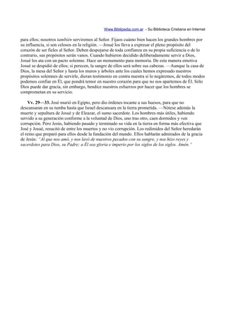 Www.Biblipedia.com.ar - Su Biblioteca Cristiana en Internet

para ellos; nosotros también serviremos al Señor. Fijaos cuánto bien hacen los grandes hombres por
su influencia, si son celosos en la religión. —Josué los lleva a expresar el pleno propósito del
corazón de ser fieles al Señor. Deben despojarse de toda confianza en su propia suficiencia o de lo
contrario, sus propósitos serán vanos. Cuando hubieron decidido deliberadamente servir a Dios,
Josué los ata con un pacto solemne. Hace un monumento para memoria. De esta manera emotiva
Josué se despidió de ellos; si perecen, la sangre de ellos será sobre sus cabezas. —Aunque la casa de
Dios, la mesa del Señor y hasta los muros y árboles ante los cuales hemos expresado nuestros
propósitos solemnes de servirle, dieran testimonio en contra nuestra si lo negáremos, de todos modos
podemos confiar en Él, que pondrá temor en nuestro corazón para que no nos apartemos de Él. Sólo
Dios puede dar gracia, sin embargo, bendice nuestros esfuerzos por hacer que los hombres se
comprometan en su servicio.

    Vv. 29—33. José murió en Egipto, pero dio órdenes tocante a sus huesos, para que no
descansaran en su tumba hasta que Israel descansara en la tierra prometida. —Nótese además la
muerte y sepultura de Josué y de Eleazar, el sumo sacerdote. Los hombres más útiles, habiendo
servido a su generación conforme a la voluntad de Dios, uno tras otro, caen dormidos y ven
corrupción. Pero Jesús, habiendo pasado y terminado su vida en la tierra en forma más efectiva que
José y Josué, resucitó de entre los muertos y no vio corrupción. Los redimidos del Señor heredarán
el reino que preparó para ellos desde la fundación del mundo. Ellos hablarán admirados de la gracia
de Jesús: “Al que nos amó, y nos lavó de nuestros pecados con su sangre, y nos hizo reyes y
sacerdotes para Dios, su Padre; a Él sea gloria e imperio por los siglos de los siglos. Amén.”
 