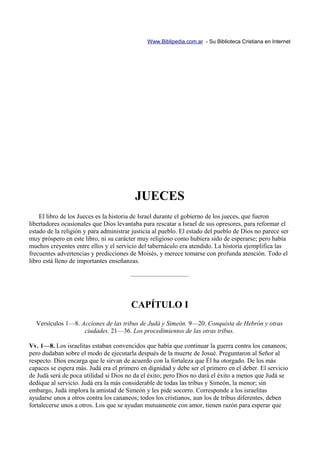 Www.Biblipedia.com.ar - Su Biblioteca Cristiana en Internet




                                          JUECES
    El libro de los Jueces es la historia de Israel durante el gobierno de los jueces, que fueron
libertadores ocasionales que Dios levantaba para rescatar a Israel de sus opresores, para reformar el
estado de la religión y para administrar justicia al pueblo. El estado del pueblo de Dios no parece ser
muy próspero en este libro, ni su carácter muy religioso como hubiera sido de esperarse; pero había
muchos creyentes entre ellos y el servicio del tabernáculo era atendido. La historia ejemplifica las
frecuentes advertencias y predicciones de Moisés, y merece tomarse con profunda atención. Todo el
libro está lleno de importantes enseñanzas.

                                        —————————



                                        CAPÍTULO I
  Versículos 1—8. Acciones de las tribus de Judá y Simeón. 9—20. Conquista de Hebrón y otras
                   ciudades. 21—36. Los procedimientos de las otras tribus.

Vv. 1—8. Los israelitas estaban convencidos que había que continuar la guerra contra los cananeos;
pero dudaban sobre el modo de ejecutarla después de la muerte de Josué. Preguntaron al Señor al
respecto. Dios encarga que le sirvan de acuerdo con la fortaleza que Él ha otorgado. De los más
capaces se espera más. Judá era el primero en dignidad y debe ser el primero en el deber. El servicio
de Judá será de poca utilidad si Dios no da el éxito; pero Dios no dará el éxito a menos que Judá se
dedique al servicio. Judá era la más considerable de todas las tribus y Simeón, la menor; sin
embargo, Judá implora la amistad de Simeón y les pide socorro. Corresponde a los israelitas
ayudarse unos a otros contra los cananeos; todos los cristianos, aun los de tribus diferentes, deben
fortalecerse unos a otros. Los que se ayudan mutuamente con amor, tienen razón para esperar que
 