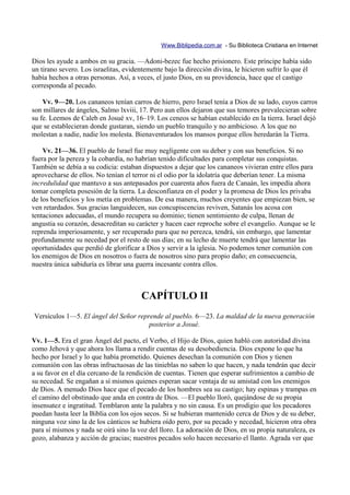 Www.Biblipedia.com.ar - Su Biblioteca Cristiana en Internet

Dios les ayude a ambos en su gracia. —Adoni-bezec fue hecho prisionero. Este príncipe había sido
un tirano severo. Los israelitas, evidentemente bajo la dirección divina, le hicieron sufrir lo que él
había hechos a otras personas. Así, a veces, el justo Dios, en su providencia, hace que el castigo
corresponda al pecado.

    Vv. 9—20. Los cananeos tenían carros de hierro, pero Israel tenía a Dios de su lado, cuyos carros
son millares de ángeles, Salmo lxviii, 17. Pero aun ellos dejaron que sus temores prevalecieran sobre
su fe. Leemos de Caleb en Josué xv, 16–19. Los ceneos se habían establecido en la tierra. Israel dejó
que se establecieran donde gustaran, siendo un pueblo tranquilo y no ambicioso. A los que no
molestan a nadie, nadie los molesta. Bienaventurados los mansos porque ellos heredarán la Tierra.

    Vv. 21—36. El pueblo de Israel fue muy negligente con su deber y con sus beneficios. Si no
fuera por la pereza y la cobardía, no habrían tenido dificultades para completar sus conquistas.
También se debía a su codicia: estaban dispuestos a dejar que los cananeos vivieran entre ellos para
aprovecharse de ellos. No tenían el terror ni el odio por la idolatría que deberían tener. La misma
incredulidad que mantuvo a sus antepasados por cuarenta años fuera de Canaán, les impedía ahora
tomar completa posesión de la tierra. La desconfianza en el poder y la promesa de Dios les privaba
de los beneficios y los metía en problemas. De esa manera, muchos creyentes que empiezan bien, se
ven retardados. Sus gracias languidecen, sus concupiscencias reviven, Satanás los acosa con
tentaciones adecuadas, el mundo recupera su dominio; tienen sentimiento de culpa, llenan de
angustia su corazón, desacreditan su carácter y hacen caer reproche sobre el evangelio. Aunque se le
reprenda imperiosamente, y ser recuperado para que no perezca, tendrá, sin embargo, que lamentar
profundamente su necedad por el resto de sus días; en su lecho de muerte tendrá que lamentar las
oportunidades que perdió de glorificar a Dios y servir a la iglesia. No podemos tener comunión con
los enemigos de Dios en nosotros o fuera de nosotros sino para propio daño; en consecuencia,
nuestra única sabiduría es librar una guerra incesante contra ellos.



                                       CAPÍTULO II
Versículos 1—5. El ángel del Señor reprende al pueblo. 6—23. La maldad de la nueva generación
                                       posterior a Josué.

Vv. 1—5. Era el gran Ángel del pacto, el Verbo, el Hijo de Dios, quien habló con autoridad divina
como Jehová y que ahora los llama a rendir cuentas de su desobediencia. Dios expone lo que ha
hecho por Israel y lo que había prometido. Quienes desechan la comunión con Dios y tienen
comunión con las obras infructuosas de las tinieblas no saben lo que hacen, y nada tendrán que decir
a su favor en el día cercano de la rendición de cuentas. Tienen que esperar sufrimientos a cambio de
su necedad. Se engañan a sí mismos quienes esperan sacar ventaja de su amistad con los enemigos
de Dios. A menudo Dios hace que el pecado de los hombres sea su castigo; hay espinas y trampas en
el camino del obstinado que anda en contra de Dios. —El pueblo lloró, quejándose de su propia
insensatez e ingratitud. Temblaron ante la palabra y no sin causa. Es un prodigio que los pecadores
puedan hasta leer la Biblia con los ojos secos. Si se hubieran mantenido cerca de Dios y de su deber,
ninguna voz sino la de los cánticos se hubiera oído pero, por su pecado y necedad, hicieron otra obra
para sí mismos y nada se oirá sino la voz del lloro. La adoración de Dios, en su propia naturaleza, es
gozo, alabanza y acción de gracias; nuestros pecados solo hacen necesario el llanto. Agrada ver que
 