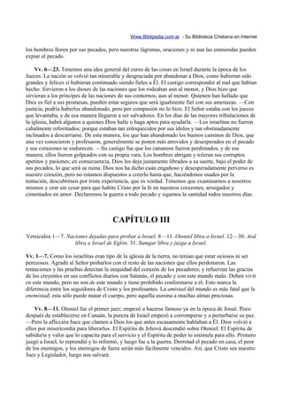 Www.Biblipedia.com.ar - Su Biblioteca Cristiana en Internet

los hombres lloren por sus pecados, pero nuestras lágrimas, oraciones y ni aun las enmiendas pueden
expiar el pecado.

    Vv. 6—23. Tenemos una idea general del curso de las cosas en Israel durante la época de los
Jueces. La nación se volvió tan miserable y desgraciada por abandonar a Dios, como hubieran sido
grandes y felices si hubieran continuado siendo fieles a Él. El castigo correspondió al mal que habían
hecho. Sirvieron a los dioses de las naciones que los rodeaban aun al menor, y Dios hizo que
sirvieran a los príncipes de las naciones de sus contornos, aun al menor. Quienen han hallado que
Dios es fiel a sus promesas, pueden estar seguros que será igualmente fiel con sus amenazas. —Con
justicia, podría haberlos abandonado, pero por compasión no lo hizo. El Señor estaba con los jueces
que levantaba, y de esa manera llegaron a ser salvadores. En los días de las mayores tribulaciones de
la iglesia, habrá algunos a quienes Dios halle o haga aptos para ayudarla. —Los israelitas no fueron
cabalmente reformados; porque estaban tan enloquecidos por sus ídolos y tan obstinadamente
inclinados a descarriarse. De esta manera, los que han abandonado los buenos caminos de Dios, que
una vez conocieron y profesaron, generalmente se ponen más atrevidos y desesperados en el pecado
y sus corazones se endurecen. —Su castigo fue que los cananeos fueron perdonados, y de esa
manera, ellos fueron golpeados con su propia vara. Los hombres abrigan y toleran sus corruptos
apetitos y pasiones; en consecuencia, Dios los deja justamente librados a su suerte, bajo el poder de
sus pecados, lo que será su ruina. Dios nos ha dicho cuán engañoso y desesperadamente perverso es
nuestro corazón, pero no estamos dispuestos a creerlo hasta que, haciéndonos osados por la
tentación, descubrimos por triste experiencia, que es verdad. Tenemos que examinarnos a nosotros
mismos y orar sin cesar para que habite Cristo por la fe en nuestros corazones, arraigados y
cimentados en amor. Declaremos la guerra a todo pecado y sigamos la santidad todos nuestros días.



                                       CAPÍTULO III
Versículos 1—7. Naciones dejadas para probar a Israel. 8—11. Otoniel libra a Israel. 12—30. Aod
                   libra a Israel de Eglón. 31. Samgar libra y juzga a Israel.

Vv. 1—7. Como los israelitas eran tipo de la iglesia de la tierra, no tenían que estar ociosos ni ser
perezosos. Agradó al Señor probarlos con el resto de las naciones que ellos perdonaron. Las
tentaciones y las pruebas detectan la iniquidad del corazón de los pecadores; y refuerzan las gracias
de los creyentes en sus conflictos diarios con Satanás, el pecado y con este mundo malo. Deben vivir
en este mundo, pero no son de este mundo y tiene prohibido conformarse a él. Esto marca la
diferencia entre los seguidores de Cristo y los profesantes. La amistad del mundo es más fatal que la
enemistad; esta sólo puede matar el cuerpo, pero aquella asesina a muchas almas preciosas.

    Vv. 8—11. Otoniel fue el primer juez; empezó a hacerse famoso ya en la época de Josué. Poco
después de establecerse en Canaán, la pureza de Israel empezó a corromperse y a perturbarse su paz.
—Pero la aflicción hace que clamen a Dios los que antes escasamente hablaban a Él. Dios volvió a
ellos por misericordia para liberarlos. El Espíritu de Jehová descendió sobre Otoniel: El Espíritu de
sabiduría y valor que lo capacita para el servicio y el Espíritu de poder lo estimula para ello. Primero
juzgó a Israel, lo reprendió y lo reformó, y luego fue a la guerra. Derrotad el pecado en casa, el peor
de los enemigos, y los enemigos de fuera serán más fácilmente vencidos. Así, que Cristo sea nuestro
Juez y Legislador, luego nos salvará.
 