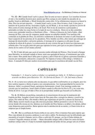 Www.Biblipedia.com.ar - Su Biblioteca Cristiana en Internet

    Vv. 12—30. Cuando Israel vuelve a pecar, Dios levanta un nuevo opresor. Los israelitas hicieron
el mal, y los moabitas hicieron peor; puesto que Dios castiga en este mundo los pecados de su
pueblo, Israel es debilitado, y Moab fortalecido contra ellos. Si las tribulaciones menores no hacen la
obra, Dios las enviará mayores. —Cuando Israel vuelve a orar, Dios levanta a Aod. Como juez o
ministro de la justicia divina, Aod mata a Eglón, rey de Moab, y, de ese modo, ejecuta los juicios de
Dios contra él como enemigo de Dios y de Israel. Pero la ley de someterse a principados y
potestades en todas las cosas lícitas es la regla de nuestra conducta. Ahora no se dan cometidos
como estos; pretender tenerlos es blasfemar a Dios. —Nótese el discurso de Aod a Eglón. ¿Qué
mensaje de Dios, sino uno de venganza, puede esperar un soberbio rebelde? Ese mensaje está
contenido en la palabra de Dios; sus ministros osadamente la declaran sin temer el ceño fruncido ni
hacer acepción de las personas de los pecadores. Pero, bendito sea Dios, ellos tienen que entregar un
mensaje de misericordia y salvación gratuita; el mensaje de la venganza es sólo para los que
rechazan la oferta de la gracia. La consecuencia de esta victoria fue que la tierra tuvo descanso por
ochenta años. Fue un gran intervalo para que reposara la tierra, pero qué es eso para el descanso
eterno de los santos en la Canaán celestial.

    V. 31. El lado del país que yacía al suroeste estaba infestado de filisteos. Dios levantó a Samgar
para liberarlos; no teniendo espada ni lanza, tomó una aguijada de bueyes, el instrumento que tenía
más a mano. Dios puede hacer útiles para su gloria y para el bien de su iglesia a personas humildes y
oscuras por nacimiento, educación y ocupación. No importa el arma si Dios dirige y fortalece el
brazo. A menudo Él obra por medios inverosímiles para que la excelencia del poder sea de Dios.



                                      CAPÍTULO IV
   Versículos 1—3. Israel se vuelve a rebelar y es oprimido por Jabín. 4—9. Débora se pone de
   acuerdo con Barac para liberarlos. 10—16. Derrota de Sísara. 17—24. Jael mata a Sísara.

Vv. 1—3. La tierra tuvo ochenta años de descanso, lo que debió confirmarlos en su religión; pero los
hizo sentirse seguros y dieron el gusto a sus concupiscencias. Así, la prosperidad de los necios los
destruye. Jabín y su general Sísara, oprimieron fuertemente a Israel. Este enemigo estaba más
cercano que los anteriores. Israel clamó al Señor cuando la aflicción los llevó a Él, y no veían otra
forma de alivio. Los que olvidan a Dios en la prosperidad, tendrán que buscarlo en la aflicción.

    Vv. 4—9. Débora era profetisa, instruida en el conocimiento divino por la inspiración del
Espíritu de Dios. Juzgaba a Israel como boca de Dios para ellos; corregía los abusos y resolvía las
quejas. Por orden de Dios, ella mandó a Barac que organizara un ejército y atacara las fuerzas de
Jabín. Barac insistió mucho en que ella estuviera presente. Débora prometió ir con él. No lo iba a
enviar donde ella misma no iría. Quienes en el nombre de Dios llaman a su deber a los demás, deben
estar dispuestos para asistirlos. Barac aprecia más la satisfacción de su mente, y el buen éxito de su
empresa que el simple honor.

    Vv. 10—16. La confianza de Sísara estaba en sus carros. Pero si tenemos base para esperar que
Dios vaya delante de nosotros, podemos ir con valor y júbilo. No desmayéis por las dificultades que
encontréis al resistir a Satanás, servir a Dios o sufrir por Él; porque, ¿no fue el Señor delante de
vosotros? Seguidle entonces en todo. —Barac descendió aunque sobre el llano los carros de hierro
tendrían ventaja sobre él: él dejó la montaña dependiendo del poder divino; porque solo en el Señor
 