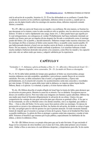 Www.Biblipedia.com.ar - Su Biblioteca Cristiana en Internet

está la salvación de su pueblo, Jeremías iii, 23. Él no fue defraudado en su confianza. Cuando Dios
va delante de nosotros en los conflictos espirituales, debemos entrar en acción y, cuando por su
gracia, nos da algún triunfo sobre los enemigos de nuestras almas, debemos mejorarlo estando
alertas y resueltos.

    Vv. 17—24. Los carros de Sísara eran su orgullo y su confianza. De esta manera, se frustran los
que descansan en la criatura; como la caña cascada no sólo se quiebra, sino los atraviesa con muchos
dolores. El ídolo se vuelve rápidamente una carga, Isaías xlvi, 1; Dios puede hacer que aquello por
lo cual enloquecíamos, nos enloquezca de verdad. Probablemente Jael haya realmente intentado ser
amable con Sísara; pero por un impulso divino después fue llevado a considerarlo como el enemigo
jurado del Señor y de su pueblo, y decidió destruirlo. Debemos romper todas nuestras relaciones con
los enemigos de Dios si tenemos al Señor como nuestro Dios y su pueblo como nuestro pueblo. El
que había pensado destruir a Israel con sus muchos carros de hierro, es destruido con un clavo de
hierro. De esa manera, lo débil del mundo confunde al poderoso. Los israelitas hubieran evitado
mucha maldad si hubieran destruido más pronto a los cananeos, como Dios les mandó y los capacitó:
pero más vale ser sabios tarde que nunca, y adquirir sabiduría por la experiencia.



                                       CAPÍTULO V
Versículos 1—5. Alabanza y gloria atribuidas a Dios. 6—11. Aflicción y liberación de Israel. 12—
       23. Algunos elogiados, otros censurados. 24—31. La madre de Sísara se desengaña.

Vv. 1—5. No debe haber pérdida de tiempo para agradecer al Señor sus misericordias; porque
nuestras alabanzas son más aceptables, agradables y provechosas cuando fluyen de un corazón
satisfecho. Por esto, se debe estimularse más el amor y el agradecimiento, y fijarse más
profundamente, en el corazón del creyente; los acontecimientos serán más conocidos y recordados
por más tiempo. El Señor es quien debe tener toda la alabanza, no importa cuánto hayan hecho
Débora, Barac o el ejército. La voluntad, el poder y el éxito fueron todos de Dios.

    Vv. 6—11. Débora describe el estado afligido de Israel bajo la tiranía de Jabín, para destacar que
su salvación era pura gracia. Muestra la causa de su miseria. Fue su idolatría. Escogieron nuevos
dioses con nombres nuevos. Pero tras todas esas imágenes era Satanás a quien adoraban. Débora fue
una madre para Israel al fomentar diligentemente la salvación de sus almas. Llama a los que
compartieron las ventajas de esta gran salvación para que ofrezcan su gratitud a Dios. A los que se
les ha restaurado, no sólo su libertad como a los demás israelitas, sino a su dignidad, que alaben a
Dios. —Esta es obra del Señor. En los actos suyos hizo justicia sobre sus enemigos. En épocas de
persecución se recurre a las ordenanzas de Dios, las fuentes de salvación, de donde se extrae el agua
de vida, con peligro para la vida de quienes los que le prestan atención. En todo momento Satanás
tratará de impedir que el creyente se acerque al trono de la gracia. Fijaos en la bondad de Dios hacia
su pueblo tembloroso. La gloria de Dios es proteger a quienes están más expuestos y ayudar al más
débil. Notemos el beneficio que tenemos por la paz pública, especialmente los habitantes de las
aldeas, y demos la alabanza a Dios.

   Vv. 12—23. Débora invoca a su propia alma para que sea la más ferviente. El que enciende el
fuego en los corazones de otros hombres con el amor de Cristo, debe arder primero con el mismo
amor. Alabar a Dios es una tarea a la cual debemos despertar, y despertarnos para ella. Se da cuenta
 