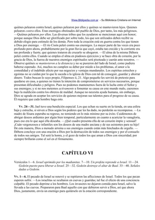 Www.Biblipedia.com.ar - Su Biblioteca Cristiana en Internet

quiénes pelearon contra Israel, quiénes pelearon por ellos y quiénes se mantuvieron lejos. Quienes
pelearon contra ellos. Eran enemigos obstinados del pueblo de Dios, por tanto, los más peligrosos.
—Quiénes pelearon por ellos. Las diversas tribus que los ayudaron se mencionan aquí con honor;
porque aunque Dios debe ser glorificado por sobre todo, los que son utilizados deben recibir su
debido elogio para estímulo de los demás. Pero toda la creación está en guerra contra los que tienen
a Dios por enemigo. —El río Cisón peleó contra sus enemigos. La mayor parte de las veces era poco
profundo pero ahora, probablemente por la gran lluvia que cayó, estaba tan crecido y la corriente era
tan profunda y fuerte, que quienes trataron de cruzarlo se ahogaron. —El alma de la misma Débora
peleó contra ellos. Cuando se emplea el alma en piadosos ejercicios y se hace obra de corazón, por la
gracia de Dios, la fuerza de nuestros enemigos espirituales será pisoteada y caerán ante nosotros. —
Observe quiénes se mantuvieron a la distancia y no se pusieron del lado de Israel, como pudiera
haberse esperado. Así, muchos no cumplen su deber por miedo a los problemas, el amor a la
comodidad y el indebido afecto por sus negocios y ventajas mundanales. Los espíritus estrechos y
egoístas no se cuidan por lo que le suceda a la iglesia de Dios con tal de conseguir, guardar y ahorrar
dinero. Todos buscan lo suyo propio, Filipenses ii, 21. Algo pequeño les servirá de pretexto para
quedarse en casa, a quienes no tienen la intención de comprometerse en servicios necesarios, porque
presentan dificultades y peligros. Pues no podemos mantenernos fuera de la lucha entre el Señor y
sus enemigos; y si no nos metemos activamente a fomentar su causa en este mundo malo, caeremos
bajo la maldición contra los obreros de maldad. Aunque no necesita ayuda humana, sin embargo,
Dios se agrada en aceptar los servicios de quienes mejoran sus talentos para el progreso de su causa.
Él requiere que cada hombre haga esto.

    Vv. 24—31. Jael tuvo una bendición especial. Los que echan su suerte en la tienda, en una esfera
baja y estrecha, si sirven a Dios según los poderes que les ha dado, no perderán su recompensa. —La
madre de Sísara esperaba su regreso, no temiendo en lo más mínimo por su éxito. Cuidémonos de
abrigar deseos ardientes por algún bien temporal, particularmente en cuanto a acariciar la vanagloria,
pues eso era lo que aquí ella deseaba. —¡Qué cuadro presenta ella de un corazón impío y sensual!
¡Cuán vergonzosos e infantiles son los deseos de una madre anciana y de sus asistentes para su hijo!
De esta manera, Dios a menudo arruina a sus enemigos cuando están más hinchados de orgullo. —
Débora concluye con una oración a Dios por la destrucción de todos sus enemigos y por el consuelo
de todos sus amigos. Tal será la honra, y el gozo de todos los que aman a Dios con sinceridad; por
siempre brillarán como el sol en el firmamento.



                                      CAPÍTULO VI
Versículos 1—6. Israel oprimido por los madianitas. 7—10. Un profeta reprende a Israel. 11—24.
   Gedeón puesto para liberar a Israel. 25—32. Gedeón destruye el altar de Baal. 33—40. Señales
   dadas a Gedeón.

Vv. 1—6. El pecado de Israel se renovó y se repitieron las aflicciones de Israel. Todos los que pecan
esperen sufrir. —Los israelitas se ocultaron en cuevas y guaridas; tal fue el efecto de una conciencia
culpable. El pecado deprime a los hombres. Los invasores no dejaron comida para Israel, salvo la
llevada a las cuevas. Prepararon para Baal aquello con que debieron servir a Dios, así que ahora
Dios, justamente, envía un enemigo para quitárselo en la estación correspondiente.
 