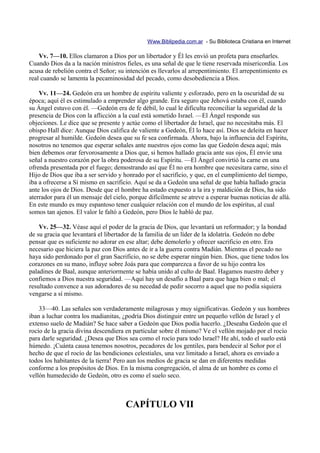 Www.Biblipedia.com.ar - Su Biblioteca Cristiana en Internet

    Vv. 7—10. Ellos clamaron a Dios por un libertador y Él les envió un profeta para enseñarles.
Cuando Dios da a la nación ministros fieles, es una señal de que le tiene reservada misericordia. Los
acusa de rebelión contra el Señor; su intención es llevarlos al arrepentimiento. El arrepentimiento es
real cuando se lamenta la pecaminosidad del pecado, como desobediencia a Dios.

    Vv. 11—24. Gedeón era un hombre de espíritu valiente y esforzado, pero en la oscuridad de su
época; aquí él es estimulado a emprender algo grande. Era seguro que Jehová estaba con él, cuando
su Ángel estuvo con él. —Gedeón era de fe débil, lo cual le dificulta reconciliar la seguridad de la
presencia de Dios con la aflicción a la cual está sometido Israel. —El Ángel responde sus
objeciones. Le dice que se presente y actúe como el libertador de Israel, que no necesitaba más. El
obispo Hall dice: Aunque Dios califica de valiente a Gedeón, Él lo hace así. Dios se deleita en hacer
progresar al humilde. Gedeón desea que su fe sea confirmada. Ahora, bajo la influencia del Espíritu,
nosotros no tenemos que esperar señales ante nuestros ojos como las que Gedeón desea aquí; más
bien debemos orar fervorosamente a Dios que, si hemos hallado gracia ante sus ojos, Él envíe una
señal a nuestro corazón por la obra poderosa de su Espíritu. —El Ángel convirtió la carne en una
ofrenda presentada por el fuego; demostrando así que Él no era hombre que necesitara carne, sino el
Hijo de Dios que iba a ser servido y honrado por el sacrificio, y que, en el cumplimiento del tiempo,
iba a ofrecerse a Sí mismo en sacrificio. Aquí se da a Gedeón una señal de que había hallado gracia
ante los ojos de Dios. Desde que el hombre ha estado expuesto a la ira y maldición de Dios, ha sido
aterrador para él un mensaje del cielo, porque difícilmente se atreve a esperar buenas noticias de allá.
En este mundo es muy espantoso tener cualquier relación con el mundo de los espíritus, al cual
somos tan ajenos. El valor le faltó a Gedeón, pero Dios le habló de paz.

    Vv. 25—32. Véase aquí el poder de la gracia de Dios, que levantará un reformador; y la bondad
de su gracia que levantará el libertador de la familia de un líder de la idolatría. Gedeón no debe
pensar que es suficiente no adorar en ese altar; debe demolerlo y ofrecer sacrificio en otro. Era
necesario que hiciera la paz con Dios antes de ir a la guerra contra Madián. Mientras el pecado no
haya sido perdonado por el gran Sacrificio, no se debe esperar ningún bien. Dios, que tiene todos los
corazones en su mano, influye sobre Joás para que comparezca a favor de su hijo contra los
paladines de Baal, aunque anteriormente se había unido al culto de Baal. Hagamos nuestro deber y
confiemos a Dios nuestra seguridad. —Aquí hay un desafío a Baal para que haga bien o mal; el
resultado convence a sus adoradores de su necedad de pedir socorro a aquel que no podía siquiera
vengarse a sí mismo.

    33—40. Las señales son verdaderamente milagrosas y muy significativas. Gedeón y sus hombres
iban a luchar contra los madianitas, ¿podría Dios distinguir entre un pequeño vellón de Israel y el
extenso suelo de Madián? Se hace saber a Gedeón que Dios podía hacerlo. ¿Deseaba Gedeón que el
rocío de la gracia divina descendiera en particular sobre él mismo? Ve el vellón mojado por el rocío
para darle seguridad. ¿Desea que Dios sea como el rocío para todo Israel? He ahí, todo el suelo está
húmedo. ¡Cuánta causa tenemos nosotros, pecadores de los gentiles, para bendecir al Señor por el
hecho de que el rocío de las bendiciones celestiales, una vez limitado a Israel, ahora es enviado a
todos los habitantes de la tierra! Pero aun los medios de gracia se dan en diferentes medidas
conforme a los propósitos de Dios. En la misma congregación, el alma de un hombre es como el
vellón humedecido de Gedeón, otro es como el suelo seco.



                                      CAPÍTULO VII
 