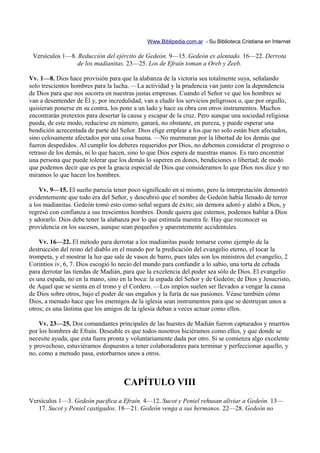 Www.Biblipedia.com.ar - Su Biblioteca Cristiana en Internet

 Versículos 1—8. Reducción del ejército de Gedeón. 9—15. Gedeón es alentado. 16—22. Derrota
                de los madianitas. 23—25. Los de Efraín toman a Oreb y Zeeb.

Vv. 1—8. Dios hace provisión para que la alabanza de la victoria sea totalmente suya, señalando
solo trescientos hombres para la lucha. —La actividad y la prudencia van junto con la dependencia
de Dios para que nos socorra en nuestras justas empresas. Cuando el Señor ve que los hombres se
van a desentender de Él y, por incredulidad, van a eludir los servicios peligrosos o, que por orgullo,
quisieran ponerse en su contra, los pone a un lado y hace su obra con otros instrumentos. Muchos
encontrarán pretextos para desertar la causa y escapar de la cruz. Pero aunque una sociedad religiosa
pueda, de este modo, reducirse en número, ganará, no obstante, en pureza, y puede esperar una
bendición acrecentada de parte del Señor. Dios elige emplear a los que no solo están bien afectados,
sino celosamente afectados por una cosa buena. —No murmuran por la libertad de los demás que
fueron despedidos. Al cumplir los deberes requeridos por Dios, no debemos considerar el progreso o
retraso de los demás, ni lo que hacen, sino lo que Dios espera de nuestras manos. Es raro encontrar
una persona que puede tolerar que los demás lo superen en dones, bendiciones o libertad; de modo
que podemos decir que es por la gracia especial de Dios que consideramos lo que Dios nos dice y no
miramos lo que hacen los hombres.

    Vv. 9—15. El sueño parecía tener poco significado en sí mismo, pero la interpretación demostró
evidentemente que todo era del Señor, y descubrió que el nombre de Gedeón había llenado de terror
a los madianitas. Gedeón tomó esto como señal segura de éxito; sin demora adoró y alabó a Dios, y
regresó con confianza a sus trescientos hombres. Donde quiera que estemos, podemos hablar a Dios
y adorarlo. Dios debe tener la alabanza por lo que estimula nuestra fe. Hay que reconocer su
providencia en los sucesos, aunque sean pequeños y aparentemente accidentales.

    Vv. 16—22. El método para derrotar a los madianitas puede tomarse como ejemplo de la
destrucción del reino del diablo en el mundo por la predicación del evangelio eterno, el tocar la
trompeta, y el mostrar la luz que sale de vasos de barro, pues tales son los ministros del evangelio, 2
Corintios iv, 6, 7. Dios escogió lo necio del mundo para confundir a lo sabio, una torta de cebada
para derrotar las tiendas de Madián, para que la excelencia del poder sea sólo de Dios. El evangelio
es una espada, no en la mano, sino en la boca: la espada del Señor y de Gedeón; de Dios y Jesucristo,
de Aquel que se sienta en el trono y el Cordero. —Los impíos suelen ser llevados a vengar la causa
de Dios sobre otros, bajo el poder de sus engaños y la furia de sus pasiones. Véase también cómo
Dios, a menudo hace que los enemigos de la iglesia sean instrumentos para que se destruyan unos a
otros; es una lástima que los amigos de la iglesia deban a veces actuar como ellos.

    Vv. 23—25. Dos comandantes principales de las huestes de Madián fueron capturados y muertos
por los hombres de Efraín. Deseable es que todos nosotros hiciéramos como ellos, y que donde se
necesite ayuda, que esta fuera pronta y voluntariamente dada por otro. Si se comienza algo excelente
y provechoso, estuviéramos dispuestos a tener colaboradores para terminar y perfeccionar aquello, y
no, como a menudo pasa, estorbarnos unos a otros.



                                     CAPÍTULO VIII
Versículos 1—3. Gedeón pacifica a Efraín. 4—12. Sucot y Peniel rehusan aliviar a Gedeón. 13—
   17. Sucot y Peniel castigados. 18—21. Gedeón venga a sus hermanos. 22—28. Gedeón no
 