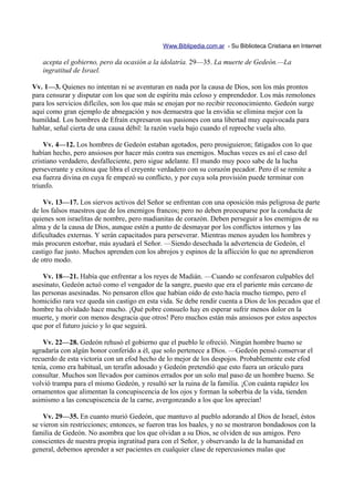 Www.Biblipedia.com.ar - Su Biblioteca Cristiana en Internet

   acepta el gobierno, pero da ocasión a la idolatría. 29—35. La muerte de Gedeón.—La
   ingratitud de Israel.

Vv. 1—3. Quienes no intentan ni se aventuran en nada por la causa de Dios, son los más prontos
para censurar y disputar con los que son de espíritu más celoso y emprendedor. Los más remolones
para los servicios difíciles, son los que más se enojan por no recibir reconocimiento. Gedeón surge
aquí como gran ejemplo de abnegación y nos demuestra que la envidia se elimina mejor con la
humildad. Los hombres de Efraín expresaron sus pasiones con una libertad muy equivocada para
hablar, señal cierta de una causa débil: la razón vuela bajo cuando el reproche vuela alto.

    Vv. 4—12. Los hombres de Gedeón estaban agotados, pero prosiguieron; fatigados con lo que
habían hecho, pero ansiosos por hacer más contra sus enemigos. Muchas veces es así el caso del
cristiano verdadero, desfalleciente, pero sigue adelante. El mundo muy poco sabe de la lucha
perseverante y exitosa que libra el creyente verdadero con su corazón pecador. Pero él se remite a
esa fuerza divina en cuya fe empezó su conflicto, y por cuya sola provisión puede terminar con
triunfo.

    Vv. 13—17. Los siervos activos del Señor se enfrentan con una oposición más peligrosa de parte
de los falsos maestros que de los enemigos francos; pero no deben preocuparse por la conducta de
quienes son israelitas de nombre, pero madianitas de corazón. Deben perseguir a los enemigos de su
alma y de la causa de Dios, aunque estén a punto de desmayar por los conflictos internos y las
dificultades externas. Y serán capacitados para perseverar. Mientras menos ayuden los hombres y
más procuren estorbar, más ayudará el Señor. —Siendo desechada la advertencia de Gedeón, el
castigo fue justo. Muchos aprenden con los abrojos y espinos de la aflicción lo que no aprendieron
de otro modo.

    Vv. 18—21. Había que enfrentar a los reyes de Madián. —Cuando se confesaron culpables del
asesinato, Gedeón actuó como el vengador de la sangre, puesto que era el pariente más cercano de
las personas asesinadas. No pensaron ellos que habían oído de esto hacía mucho tiempo, pero el
homicidio rara vez queda sin castigo en esta vida. Se debe rendir cuenta a Dios de los pecados que el
hombre ha olvidado hace mucho. ¡Qué pobre consuelo hay en esperar sufrir menos dolor en la
muerte, y morir con menos desgracia que otros! Pero muchos están más ansiosos por estos aspectos
que por el futuro juicio y lo que seguirá.

    Vv. 22—28. Gedeón rehusó el gobierno que el pueblo le ofreció. Ningún hombre bueno se
agradaría con algún honor conferido a él, que solo pertenece a Dios. —Gedeón pensó conservar el
recuerdo de esta victoria con un efod hecho de lo mejor de los despojos. Probablemente este efod
tenía, como era habitual, un terafín adosado y Gedeón pretendió que esto fuera un oráculo para
consultar. Muchos son llevados por caminos errados por un solo mal paso de un hombre bueno. Se
volvió trampa para el mismo Gedeón, y resultó ser la ruina de la familia. ¡Con cuánta rapidez los
ornamentos que alimentan la concupiscencia de los ojos y forman la soberbia de la vida, tienden
asimismo a las concupiscencia de la carne, avergonzando a los que los aprecian!

    Vv. 29—35. En cuanto murió Gedeón, que mantuvo al pueblo adorando al Dios de Israel, éstos
se vieron sin restricciones; entonces, se fueron tras los baales, y no se mostraron bondadosos con la
familia de Gedeón. No asombra que los que olvidan a su Dios, se olviden de sus amigos. Pero
conscientes de nuestra propia ingratitud para con el Señor, y observando la de la humanidad en
general, debemos aprender a ser pacientes en cualquier clase de repercusiones malas que
 