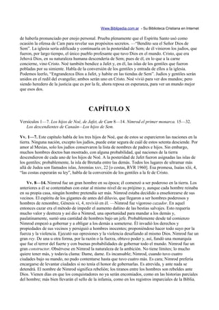 Www.Biblipedia.com.ar - Su Biblioteca Cristiana en Internet

de haberla pronunciado por enojo personal. Prueba plenamente que el Espíritu Santo usó como
ocasión la ofensa de Cam para revelar sus propósitos secretos. —“Bendito sea el Señor Dios de
Sem”. La iglesia sería edificada y continuaría en la posteridad de Sem; de él vinieron los judíos, que
fueron, por largo tiempo, el único pueblo profesante que tuvo Dios en el mundo. Cristo, que era
Jehová Dios, en su naturaleza humana descendería de Sem; pues de él, en lo que a la carne
concierne, vino Cristo. Noé también bendice a Jafet y, en él, las islas de los gentiles que fueron
pobladas por su simiente. Habla de la conversión de los gentiles y entrada de ellos a la iglesia.
Podemos leerlo, “Engrandezca Dios a Jafet, y habite en las tiendas de Sem”. Judíos y gentiles serán
unidos en el redil del evangelio; ambos serán uno en Cristo. Noé vivió para ver dos mundos; pero
siendo heredero de la justicia que es por la fe, ahora reposa en esperanza, para ver un mundo mejor
que esos dos.



                                       CAPÍTULO X
Versículos 1—7. Los hijos de Noé, de Jafet, de Cam 8—14. Nimrod el primer monarca. 15—32.
   Los descendientes de Canaán—Los hijos de Sem.

Vv. 1—7. Este capítulo habla de los tres hijos de Noé, que de estos se esparcieron las naciones en la
tierra. Ninguna nación, excepto los judíos, puede estar segura de cuál de estos setenta desciende. Por
amor al Mesías, solo los judíos conservaron la lista de nombres de padres e hijos. Sin embargo,
muchos hombres doctos han mostrado, con alguna probabilidad, qué naciones de la tierra
descendieron de cada uno de los hijos de Noé. A la posteridad de Jafet fueron asignadas las islas de
los gentiles; probablemente, la isla de Bretaña entre las demás. Todos los lugares de ultramar más
allá de Judea son llamados islas, Jeremías xxv, 22 [o costas, RVR 1960]. Esa promesa, Isaías xlii, 4,
“las costas esperarán su ley”, habla de la conversión de los gentiles a la fe de Cristo.

    Vv. 8—14. Nimrod fue un gran hombre en su época; él comenzó a ser poderoso en la tierra. Los
anteriores a él se contentaban con estar al mismo nivel de su prójimo y, aunque cada hombre reinaba
en su propia casa, ningún hombre pretendía ser más. Nimrod estaba decidido a enseñorearse de sus
vecinos. El espíritu de los gigantes de antes del diluvio, que llegaron a ser hombres poderosos y
hombres de renombre, Génesis vi, 4, revivió en él. —Nimrod fue vigoroso cazador. En aquel
entonces cazar era el método de impedir el aumento dañino de las bestias salvajes. Esto requería
mucho valor y destreza y así dio a Nimrod, una oportunidad para mandar a los demás y,
paulatinamente, sumó una cantidad de hombres bajo un jefe. Probablemente desde tal comienzo
Nimrod empezó a gobernar y a obligar a los demás a someterse. Él invadió los derechos y
propiedades de sus vecinos y persiguió a hombres inocentes; proponiéndose hacer todo suyo por la
fuerza y la violencia. Ejecutó sus opresiones y la violencia desafiando al mismo Dios. Nimrod fue un
gran rey. De una u otra forma, por la razón o la fuerza, obtuvo poder y, así, fundó una monarquía
que fue el terror del fuerte y con buenas probabilidades de gobernar todo el mundo. Nimrod fue un
gran constructor. Obsérvese en Nimrod la naturaleza de la ambición. No tiene límites; lo mucho
quiere tener más, y todavía clama: Dame, dame. Es incansable; Nimrod, cuando tuvo cuatro
ciudades bajo su mando, no pudo contentarse hasta que tuvo cuatro más. Es cara; Nimrod prefería
encargarse de levantar ciudades si no tenía el honor de gobernarlas. Es atrevida, y ante nada se
detendrá. El nombre de Nimrod significa rebelión; los tiranos entre los hombres son rebeldes ante
Dios. Vienen días en que los conquistadores no ya serán encomiados, como en las historias parciales
del hombre; más bien llevarán el sello de la infamia, como en los registros imparciales de la Biblia.
 