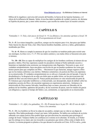 Www.Biblipedia.com.ar - Su Biblioteca Cristiana en Internet

bíblica de lo engañoso y perverso del corazón del hombre, la fuerza de las lujurias humanas, y el
efecto de la influencia de Satanás. Señor, tú nos has dado tu palabra de verdad y justicia; oh, derrama
tu Espíritu de pureza, paz y amor sobre nosotros y que escriba tus santas leyes en nuestro corazón.



                                       CAPÍTULO X
Versículos 1—5. Tola y Jair jueces de Israel. 6—9. Los filisteos y los amonitas oprimen a Israel. 10
                               —18. El arrepentimiento de Israel.

Vv. 1—5. Los reinos tranquilos y pacíficos, aunque sea los mejores para vivir, dan poco que hablar.
Tales fueron los días de Tola y Jair. Ellos fueron hombres humildes, activos y útiles, gobernadores
nombrados por Dios.

    Vv. 6—9. Ahora se cumple la amenaza de que los israelitas no tendrían poder para resistir ante
sus enemigos, Levítico xxvi, 17, 37. Por sus malos caminos y sus malas obras se buscaron esto para
sí mismos.

    Vv. 10—18. Dios es capaz de multiplicar los castigos de los hombres conforme al número de sus
pecados e ídolos. Pero hay esperanza cuando los pecadores claman al Señor pidiendo socorro y
lamentan su impiedad como asimismo sus transgresiones más flagrantes. Necesario es que, en el
verdadero arrepentimiento, haya una plena convicción de que no pueden ayudarnos las cosas que
hemos puesto para que compitan con Dios. —Reconocen lo que merecían, aunque rogaron a Dios
que no los tratara conforme a sus méritos. Debemos someternos a la justicia de Dios con esperanza
en su misericordia. El verdadero arrepentimiento no es sólo por el pecado sino del pecado. Como la
desobediencia y la desgracia de un niño son dolor para un padre tierno, así las provocaciones del
pueblo de Dios son una tristeza para Él. Nunca puede procurarse en vano misericordia de parte de
Él. Entonces que el pecador tembloroso y el descarriado, casi desesperado, dejen de debatir sobre los
propósitos secretos de Dios o de encontrar esperanza en experiencias anteriores. Arrójense a la
misericordia de Dios nuestro Salvador, humíllense bajo su mano, procuren ser liberados de los
poderes de las tinieblas, apártense del pecado y de las ocasiones de pecar, usen los medios de gracia
con diligencia y esperen el tiempo del Señor y así, ciertamente, se regocijarán en su misericordia.



                                      CAPÍTULO XI
Versículos 1—11. Jefté y los galaaditas. 12—28. Él intenta hacer la paz 29—40. El voto de Jefté.—
                                      Vence a los amonitas.

Vv. 1—11. Los hombres no llevar la culpa de sus padres, siempre que su vida no sea digna de
reproche. Dios había perdonado a Israel, por tanto, Jefté perdona. No habla con confianza de su éxito
sabiendo con cuánta justicia Dios podría dejar que prevalecieran los amonitas para prolongar el
castigo de Israel. Tampoco habla con confianza en sí mismo en lo absoluto. Si triunfa, es el Señor
que los entrega en su mano; por eso recuerda a sus paisanos que miren a Dios como el dador de la
victoria. La misma pregunta se plantea a los que desean la salvación en Cristo. Si Él te salva, ¿estás
 