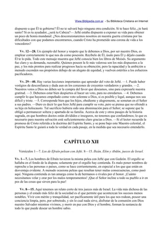Www.Biblipedia.com.ar - Su Biblioteca Cristiana en Internet

dispuesto a que Él te gobierne? Él no te salvará bajo ninguna otra condición. Si te hace feliz, ¿te hará
santo? Si es tu ayudador, ¿será tu Cabeza?— Jefté estaba dispuesto a exponer su vida para obtener
un poco de honra mundanal: ¿Nos descorazonaremos nosotros en nuestra guerra cristiana por las
dificultades con que podamos encontrarnos, cuando Cristo ha prometido una corona de vida a los
vencedores?

    Vv. 12—28. Un ejemplo del honor y respeto que le debemos a Dios, por ser nuestro Dios, es
emplear correctamente lo que nos da como posesión. Recíbelo de Él, úsalo para Él y déjalo cuando
Él te lo pida. Todo este mensaje muestra que Jefté conocía bien los libros de Moisés. Su argumento
fue claro y su demanda, razonable. Quienes poseen la fe más valerosa son los más dispuestos a la
paz, y los más prontos para realizar progresos hacia su obtención; pero la rapacidad y la ambición a
menudo esconden sus propósitos debajo de un alegato de equidad, y vuelven estériles a los esfuerzos
pacificadores.

    Vv. 29—40. Hay varias lecciones importantes que aprender del voto de Jefté. —1. Puede haber
vestigios de desconfianza y duda aun en los corazones de creyentes verdaderos y grandes. —2.
Nuestros votos a Dios no deben ser la compra del favor que deseamos, sino para expresarle nuestra
gratitud. —3. Debemos estar bien despiertos al hacer un voto, para no enredarnos. —4. Debemos
cumplir lo que hayamos empeñado como voto solemne a Dios, si es posible y legal, aunque nos sea
difícil y triste. —5. Corresponde bien que los hijos, obediente y alegremente, se sometan en el Señor
a sus padres. —Duro es decir lo que hizo Jefté para cumplir su voto, pero se piensa que no ofrendó a
su hija en holocausto. Tal sacrificio hubiera sido una abominación para el Señor; se supone que la
obligó a permanecer soltera y apartada de su familia. Acerca de este y otros pasajes de la historia
sagrada, en que hombres doctos están divididos e inseguros, no tenemos que confundirnos; lo que es
necesario para nuestra salvación está suficientemente claro gracias a Dios. —Si el lector recuerda la
promesa de Cristo referida a la doctrina del Espíritu Santo, y se pone bajo este Maestro celestial, el
Espíritu Santo le guiará a toda la verdad en cada pasaje, en la medida que sea necesario entenderlo.



                                      CAPÍTULO XII
   Versículos 1—7. Los de Efraín pelean con Jefté. 8—15. Ibzán, Elón y Abdón, jueces de Israel.

Vv. 1—7. Los hombres de Efraín tuvieron la misma pelea con Jefté que con Gedeón. El orgullo se
hallaba en el fondo de la disputa; solamente por el orgullo hay contienda. Es malo poner nombres de
reproche a las personas o países, como se hace corrientemente, en especial a los que que están en
desventaja evidente. A menudo ocasiona peleas que resultan tener malas consecuencias, como pasó
aquí. Ninguna contienda es tan amarga como la de hermanos o rivales por el honor. ¡Cuánto
necesitamos velar y orar por los malos temperamentos! ¡Que el Señor incline a todo su pueblo a ir en
pos de las cosas que sirven para la paz!

    Vv. 8—15. Aquí tenemos un relato corto de tres jueces más de Israel. La vida más dichosa de las
personas y el estado más feliz de la sociedad es el que permite que acontezcan los sucesos menos
notables. Vivir con mérito y tranquilidad, ser pacíficamente útil para los que nos rodean, poseer una
conciencia limpia, pero, por sobretodo, y sin lo cual nada sirve, disfrutar de la comunión con Dios
nuestro Salvador mientras vivimos, y morir en paz con Dios y el hombre, forman la sustancia de
todo lo que puede desear un hombre sabio.
 