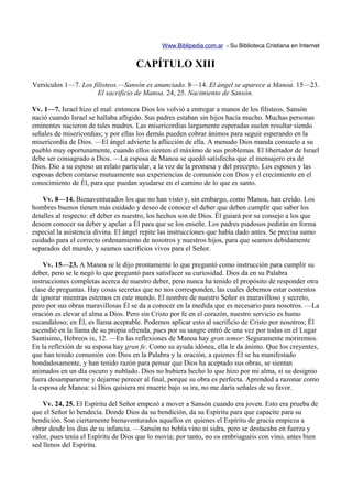 Www.Biblipedia.com.ar - Su Biblioteca Cristiana en Internet


                                     CAPÍTULO XIII
Versículos 1—7. Los filisteos.—Sansón es anunciado. 8—14. El ángel se aparece a Manoa. 15—23.
                      El sacrificio de Manoa. 24, 25. Nacimiento de Sansón.

Vv. 1—7. Israel hizo el mal: entonces Dios los volvió a entregar a manos de los filisteos. Sansón
nació cuando Israel se hallaba afligido. Sus padres estaban sin hijos hacía mucho. Muchas personas
eminentes nacieron de tales madres. Las misericordias largamente esperadas suelen resultar siendo
señales de misericordias; y por ellas los demás pueden cobrar ánimos para seguir esperando en la
misericordia de Dios. —El ángel advierte la aflicción de ella. A menudo Dios manda consuelo a su
pueblo muy oportunamente, cuando ellos sienten el máximo de sus problemas. El libertador de Israel
debe ser consagrado a Dios. —La esposa de Manoa se quedó satisfecha que el mensajero era de
Dios. Dio a su esposo un relato particular, a la vez de la promesa y del precepto. Los esposos y las
esposas deben contarse mutuamente sus experiencias de comunión con Dios y el crecimiento en el
conocimiento de Él, para que puedan ayudarse en el camino de lo que es santo.

    Vv. 8—14. Bienaventurados los que no han visto y, sin embargo, como Manoa, han creído. Los
hombres buenos tienen más cuidado y deseo de conocer el deber que deben cumplir que saber los
detalles al respecto: el deber es nuestro, los hechos son de Dios. Él guiará por su consejo a los que
deseen conocer su deber y apelan a Él para que se los enseñe. Los padres piadosos pedirán en forma
especial la asistencia divina. El ángel repite las instrucciones que había dado antes. Se precisa sumo
cuidado para el correcto ordenamiento de nosotros y nuestros hijos, para que seamos debidamente
separados del mundo, y seamos sacrificios vivos para el Señor.

    Vv. 15—23. A Manoa se le dijo prontamente lo que preguntó como instrucción para cumplir su
deber, pero se le negó lo que preguntó para satisfacer su curiosidad. Dios da en su Palabra
instrucciones completas acerca de nuestro deber, pero nunca ha tenido el propósito de responder otra
clase de preguntas. Hay cosas secretas que no nos corresponden, las cuales debemos estar contentos
de ignorar mientras estemos en este mundo. El nombre de nuestro Señor es maravilloso y secreto,
pero por sus obras maravillosas Él se da a conocer en la medida que es necesario para nosotros. —La
oración es elevar el alma a Dios. Pero sin Cristo por fe en el corazón, nuestro servicio es humo
escandaloso; en Él, es llama aceptable. Podemos aplicar esto al sacrificio de Cristo por nosotros; Él
ascendió en la llama de su propia ofrenda, pues por su sangre entró de una vez por todas en el Lugar
Santísimo, Hebreos ix, 12. —En las reflexiones de Manoa hay gran temor: Seguramente moriremos.
En la reflexión de su esposa hay gran fe. Como su ayuda idónea, ella le da ánimo. Que los creyentes,
que han tenido comunión con Dios en la Palabra y la oración, a quienes Él se ha manifestado
bondadosamente, y han tenido razón para pensar que Dios ha aceptado sus obras, se sientan
animados en un día oscuro y nublado. Dios no hubiera hecho lo que hizo por mi alma, si su designio
fuera desampararme y dejarme perecer al final, porque su obra es perfecta. Aprended a razonar como
la esposa de Manoa: si Dios quisiera mi muerte bajo su ira, no me daría señales de su favor.

    Vv. 24, 25. El Espíritu del Señor empezó a mover a Sansón cuando era joven. Esto era prueba de
que el Señor lo bendecía. Donde Dios da su bendición, da su Espíritu para que capacite para su
bendición. Son ciertamente bienaventurados aquellos en quienes el Espíritu de gracia empieza a
obrar desde los días de su infancia. —Sansón no bebía vino ni sidra, pero se destacaba en fuerza y
valor, pues tenía el Espíritu de Dios que lo movía; por tanto, no os embriaguéis con vino, antes bien
sed llenos del Espíritu.
 