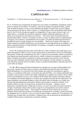 Www.Biblipedia.com.ar - Su Biblioteca Cristiana en Internet


                                     CAPÍTULO XIV
Versículos 1—4. Sansón desea una esposa filistea. 5—9. Sansón mata un león. 1—20. El enigma de
                                            Sansón.

Vv. 1—4. Puesto que el matrimonio de Sansón era cosa común, era debilidad y necedad de su parte
poner sus afectos en una filistea. Un israelita, y más aun un nazareo consagrado al Señor, ¿puede
tener el anhelo de llegar a ser uno con una adoradora de Dagón? No parece que él tuviera alguna
razón para pensar que ella era sabia o virtuosa, o, en alguna forma, fuera una probable ayuda idónea
para él; sólo él vio en ella algo que agradó a su imaginación. El que se guía solo por lo que ve al
elegir esposa, y es dirigido por su fantasía caprichosa, después tendrá que agradecerse sólo a sí
mismo si se encuentra con una filistea en sus brazos. —Pero estuvo bien no proceder hasta que
Sansón hubiera dado a conocer a sus padres el asunto. Los hijos no deben casarse ni siquiera pensar
al respecto, sin el consejo y consentimientos de sus padres. Los padres de Sansón hicieron bien al
disuadirlo de unirse en yugo desigual con una incrédula. —Parece que le plugo a Dios dejar que
Sansón siguiera sus propias inclinaciones, con la intención de sacar algo bueno de su conducta; y sus
padres consintieron porque él estaba decidido. Sin embargo, su ejemplo no quedó registrado para
que nosotros lo imitemos.

    Vv. 5—9. Al darle poder para matar al león Dios dio a saber a Sansón lo que podía hacer con el
poder del Espíritu de Jehová y que no tuviera miedo jamás de mirar directo a la cara las dificultades
más grandes. Estaba solo caminando por las viñas. La gente joven no considera cuánto se exponen al
león rugiente que anda buscando a quién devorar, cuando se alejan de la prudencia y piedad de sus
padres. Tampoco los hombres consideran los leones que pueden estar al acecho en las viñas del
vinos que rojea. Habiendo vencido nuestro Señor Jesús a Satanás, ese león rugiente, los creyentes
como Sansón encuentran miel en el cadáver, fuerza y satisfacción abundantes, suficientes para ellos
y para todos sus amigos.

    Vv. 10—20. El enigma de Sansón literalmente no significa otra cosa que él había hallado miel
para comer y gustar en el león, que en su fuerza y furia estaba listo para devorarlo. Pero parece
aludir directamente a la victoria de Cristo sobre Satanás, por medio de su humillación, agonía y
muerte, y su exaltación subsecuente, con la gloria que tenía del Padre, y las ventajas espirituales para
su pueblo. Aun la muerte, monstruo devorador, despojada de su aguijón y de su horror, lleva al alma
al reino de la bendición. En este y otros sentidos, del devorador salió comida y del fuerte, dulzura. —
Los compañeros de Sansón obligaron a su esposa que consiguiera de parte de él la explicación. Una
esposa mundana o una amistad mundana, es para un hombre santo un enemigo en su campo, que
buscará toda oportunidad para traicionarlo. Ninguna unión puede ser cómoda o duradera, si no
pueden confiarse secretos, sin riesgo de que la otra parte los divulgue. —Satanás, con sus
tentaciones, no podría hacernos el daño que nos hace, si no arase con el buey de nuestra naturaleza
corrupta. Su principal ventaja contra nosotros surge de su correspondencia con nuestro corazón
engañoso y nuestra lujuria innata. —Esto resultó ser ocasión de alejar a Sansón de sus nuevos
parientes. Bueno fuera para nosotros si la maldad que encontramos en el mundo y nuestra desilusión,
nos obligaran, por fe y oración, a volver a la casa de nuestro Padre y reposar allí. Vea cuán poca es la
confianza que se puede tener en un hombre. Cualquiera haya sido la pretensión de amistad hecha, el
verdadero filisteo pronto se hastiará de un israelita verdadero.
 