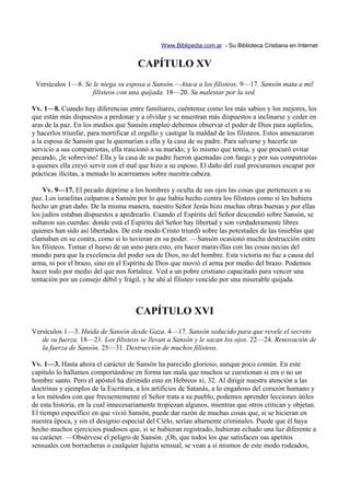 Www.Biblipedia.com.ar - Su Biblioteca Cristiana en Internet


                                      CAPÍTULO XV
 Versículos 1—8. Se le niega su esposa a Sansón.—Ataca a los filisteos. 9—17. Sansón mata a mil
                    filisteos con una quijada. 18—20. Su malestar por la sed.

Vv. 1—8. Cuando hay diferencias entre familiares, cuéntense como los más sabios y los mejores, los
que están más dispuestos a perdonar y a olvidar y se muestran más dispuestos a inclinarse y ceder en
aras de la paz. En los medios que Sansón empleó debemos observar el poder de Dios para suplirlos,
y hacerlos triunfar, para mortificar el orgullo y castigar la maldad de los filisteos. Estos amenazaron
a la esposa de Sansón que la quemarían a ella y la casa de su padre. Para salvarse y hacerle un
servicio a sus compatriotas, ella traicionó a su marido; y lo mismo que temía, y que procuró evitar
pecando, ¡le sobrevino! Ella y la casa de su padre fueron quemadas con fuego y por sus compatriotas
a quienes ella creyó servir con el mal que hizo a su esposo. El daño del cual procuramos escapar por
prácticas ilícitas, a menudo lo acarreamos sobre nuestra cabeza.

    Vv. 9—17. El pecado deprime a los hombres y oculta de sus ojos las cosas que pertenecen a su
paz. Los israelitas culparon a Sansón por lo que había hecho contra los filisteos como si les hubiera
hecho un gran daño. De la misma manera, nuestro Señor Jesús hizo muchas obras buenas y por ellas
los judíos estaban dispuestos a apedrearlo. Cuando el Espíritu del Señor descendió sobre Sansón, se
soltaron sus cuerdas: donde está el Espíritu del Señor hay libertad y son verdaderamente libres
quienes han sido así libertados. De este modo Cristo triunfó sobre las potestades de las tinieblas que
clamaban en su contra, como si lo tuvieran en su poder. —Sansón ocasionó mucha destrucción entre
los filisteos. Tomar el hueso de un asno para esto, era hacer maravillas con las cosas necias del
mundo para que la excelencia del poder sea de Dios, no del hombre. Esta victoria no fue a causa del
arma, ni por el brazo, sino en el Espíritu de Dios que movió el arma por medio del brazo. Podemos
hacer todo por medio del que nos fortalece. Ved a un pobre cristiano capacitado para vencer una
tentación por un consejo débil y frágil, y he ahí al filisteo vencido por una miserable quijada.



                                     CAPÍTULO XVI
Versículos 1—3. Huida de Sansón desde Gaza. 4—17. Sansón seducido para que revele el secreto
   de su fuerza. 18—21. Los filisteos se llevan a Sansón y le sacan los ojos. 22—24. Renovación de
   la fuerza de Sansón. 25—31. Destrucción de muchos filisteos.

Vv. 1—3. Hasta ahora el carácter de Sansón ha parecido glorioso, aunque poco común. En este
capítulo lo hallamos comportándose en forma tan mala que muchos se cuestionan si era o no un
hombre santo. Pero el apóstol ha dirimido esto en Hebreos xi, 32. Al dirigir nuestra atención a las
doctrinas y ejemplos de la Escritura, a los artificios de Satanás, a lo engañoso del corazón humano y
a los métodos con que frecuentemente el Señor trata a su pueblo, podemos aprender lecciones útiles
de esta historia, en la cual innecesariamente tropiezan algunos, mientras que otros critican y objetan.
El tiempo específico en que vivió Sansón, puede dar razón de muchas cosas que, si se hicieran en
nuestra época, y sin el designio especial del Cielo, serían altamente criminales. Puede que él haya
hecho muchos ejercicios piadosos que, si se hubieran registrado, hubieran echado una luz diferente a
su carácter. —Obsérvese el peligro de Sansón. ¡Oh, que todos los que satisfacen sus apetitos
sensuales con borracheras o cualquier lujuria sensual, se vean a sí mismos de este modo rodeados,
 