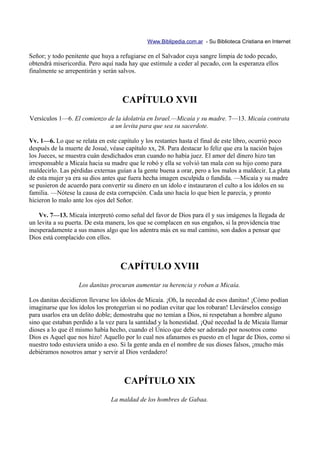 Www.Biblipedia.com.ar - Su Biblioteca Cristiana en Internet

Señor; y todo penitente que huya a refugiarse en el Salvador cuya sangre limpia de todo pecado,
obtendrá misericordia. Pero aquí nada hay que estimule a ceder al pecado, con la esperanza ellos
finalmente se arrepentirán y serán salvos.



                                    CAPÍTULO XVII
Versículos 1—6. El comienzo de la idolatría en Israel.—Micaía y su madre. 7—13. Micaía contrata
                             a un levita para que sea su sacerdote.

Vv. 1—6. Lo que se relata en este capítulo y los restantes hasta el final de este libro, ocurrió poco
después de la muerte de Josué, véase capítulo xx, 28. Para destacar lo feliz que era la nación bajos
los Jueces, se muestra cuán desdichados eran cuando no había juez. El amor del dinero hizo tan
irresponsable a Micaía hacia su madre que le robó y ella se volvió tan mala con su hijo como para
maldecirlo. Las pérdidas externas guían a la gente buena a orar, pero a los malos a maldecir. La plata
de esta mujer ya era su dios antes que fuera hecha imagen esculpida o fundida. —Micaía y su madre
se pusieron de acuerdo para convertir su dinero en un ídolo e instauraron el culto a los ídolos en su
familia. —Nótese la causa de esta corrupción. Cada uno hacía lo que bien le parecía, y pronto
hicieron lo malo ante los ojos del Señor.

    Vv. 7—13. Micaía interpretó como señal del favor de Dios para él y sus imágenes la llegada de
un levita a su puerta. De esta manera, los que se complacen en sus engaños, si la providencia trae
inesperadamente a sus manos algo que los adentra más en su mal camino, son dados a pensar que
Dios está complacido con ellos.



                                   CAPÍTULO XVIII
                   Los danitas procuran aumentar su herencia y roban a Micaía.

Los danitas decidieron llevarse los ídolos de Micaía. ¡Oh, la necedad de esos danitas! ¡Cómo podían
imaginarse que los ídolos los protegerían si no podían evitar que los robaran! Llevárselos consigo
para usarlos era un delito doble; demostraba que no temían a Dios, ni respetaban a hombre alguno
sino que estaban perdido a la vez para la santidad y la honestidad. ¡Qué necedad la de Micaía llamar
dioses a lo que él mismo había hecho, cuando el Único que debe ser adorado por nosotros como
Dios es Aquel que nos hizo! Aquello por lo cual nos afanamos es puesto en el lugar de Dios, como si
nuestro todo estuviera unido a eso. Si la gente anda en el nombre de sus dioses falsos, ¡mucho más
debiéramos nosotros amar y servir al Dios verdadero!



                                     CAPÍTULO XIX
                                La maldad de los hombres de Gabaa.
 