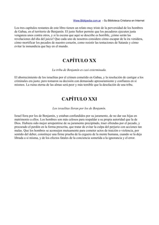 Www.Biblipedia.com.ar - Su Biblioteca Cristiana en Internet

Los tres capítulos restantes de este libro tienen un relato muy triste de la perversidad de los hombres
de Gabaa, en el territorio de Benjamín. El justo Señor permite que los pecadores ejecuten justa
venganza unos contra otros, y si la escena que aquí se describe es horrible, ¡cómo serán las
revelaciones del día del juicio! Que cada uno de nosotros considere cómo escapar de la ira venidera,
cómo mortificar los pecados de nuestro corazón, como resistir las tentaciones de Satanás y cómo
evitar la inmundicia que hay en el mundo.



                                      CAPÍTULO XX
                              La tribu de Benjamín es casi exterminada.

El aborrecimiento de los israelitas por el crimen cometido en Gabaa, y la resolución de castigar a los
criminales era justo; pero tomaron su decisión con demasiado apresuramiento y confianza en sí
mismos. La ruina eterna de las almas será peor y más temible que la desolación de una tribu.



                                     CAPÍTULO XXI
                              Los israelitas lloran por los de Benjamín.

Israel llora por los de Benjamín, y estaban confundidos por su juramento, de no dar sus hijas en
matrimonio a ellos. Los hombres son más celosos para respaldar a su propia autoridad que la de
Dios. Hubiera sido mejor arrepentirse de su juramento precipitado, traer ofrendas por el pecado, y
procurado el perdón en la forma prescrita, que tratar de evitar la culpa del perjurio con acciones tan
malas. Que los hombres se aconsejen mutuamente para cometer actos de traición o violencia, por
sentido del deber, constituye una firme prueba de la ceguera de la mente humana, cuando se la deja
librada a sí misma, y de los efectos fatales de la conciencia sometida a la ignorancia y el error.
 