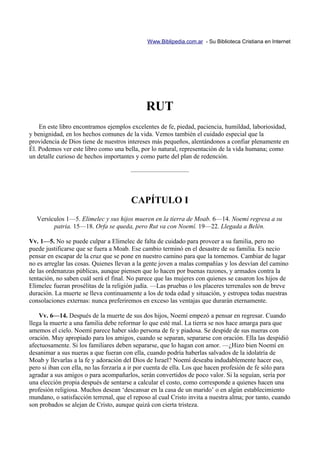 Www.Biblipedia.com.ar - Su Biblioteca Cristiana en Internet




                                              RUT
    En este libro encontramos ejemplos excelentes de fe, piedad, paciencia, humildad, laboriosidad,
y benignidad, en los hechos comunes de la vida. Vemos también el cuidado especial que la
providencia de Dios tiene de nuestros intereses más pequeños, alentándonos a confiar plenamente en
Él. Podemos ver este libro como una bella, por lo natural, representación de la vida humana; como
un detalle curioso de hechos importantes y como parte del plan de redención.

                                        —————————



                                        CAPÍTULO I
   Versículos 1—5. Elimelec y sus hijos mueren en la tierra de Moab. 6—14. Noemí regresa a su
         patria. 15—18. Orfa se queda, pero Rut va con Noemí. 19—22. Llegada a Belén.

Vv. 1—5. No se puede culpar a Elimelec de falta de cuidado para proveer a su familia, pero no
puede justificarse que se fuera a Moab. Ese cambio terminó en el desastre de su familia. Es necio
pensar en escapar de la cruz que se pone en nuestro camino para que la tomemos. Cambiar de lugar
no es arreglar las cosas. Quienes llevan a la gente joven a malas compañías y los desvían del camino
de las ordenanzas públicas, aunque piensen que lo hacen por buenas razones, y armados contra la
tentación, no saben cuál será el final. No parece que las mujeres con quienes se casaron los hijos de
Elimelec fueran prosélitas de la religión judía. —Las pruebas o los placeres terrenales son de breve
duración. La muerte se lleva continuamente a los de toda edad y situación, y estropea todas nuestras
consolaciones externas: nunca preferiremos en exceso las ventajas que durarán eternamente.

    Vv. 6—14. Después de la muerte de sus dos hijos, Noemí empezó a pensar en regresar. Cuando
llega la muerte a una familia debe reformar lo que esté mal. La tierra se nos hace amarga para que
amemos el cielo. Noemí parece haber sido persona de fe y piadosa. Se despide de sus nueras con
oración. Muy apropiado para los amigos, cuando se separan, separarse con oración. Ella las despidió
afectuosamente. Si los familiares deben separarse, que lo hagan con amor. —¿Hizo bien Noemí en
desanimar a sus nueras a que fueran con ella, cuando podría haberlas salvados de la idolatría de
Moab y llevarlas a la fe y adoración del Dios de Israel? Noemí deseaba indudablemente hacer eso,
pero si iban con ella, no las forzaría a ir por cuenta de ella. Los que hacen profesión de fe sólo para
agradar a sus amigos o para acompañarlos, serán convertidos de poco valor. Si la seguían, sería por
una elección propia después de sentarse a calcular el costo, como corresponde a quienes hacen una
profesión religiosa. Muchos desean ‘descansar en la casa de un marido’ o en algún establecimiento
mundano, o satisfacción terrenal, que el reposo al cual Cristo invita a nuestra alma; por tanto, cuando
son probados se alejan de Cristo, aunque quizá con cierta tristeza.
 