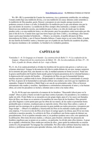 Www.Biblipedia.com.ar - Su Biblioteca Cristiana en Internet

    Vv. 15—32. La posteridad de Canaán fue numerosa, rica y gratamente establecida; sin embargo,
Canaán estaba bajo una maldición divina, y no una maldición sin causa. Quienes están sometidos a
la maldición de Dios pueden, quizá, florecer y prosperar en este mundo; porque nosotros no
podemos conocer el amor o el odio, la bendición o la maldición por lo que está delante sino por lo
que está dentro de nosotros. La maldición de Dios siempre obra realmente y siempre es terrible.
Quizá sea una maldición secreta, una maldición para el alma y no obra de modo que los demás
pueden verla; o es una maldición lenta y no obra pronto; pero los pecadores están reservados por ella
para el día de la ira. Canaán tiene aquí una tierra mejor que Sem o Jafet y, sin embargo, ellos tienen
mejor suerte pues heredan la bendición. —Abram y su simiente, el pueblo del pacto de Dios,
descendieron de Heber, y por él fueron llamados hebreos. Cuanto mejor es ser como Heber, el padre
de una familia de hombres santos y honestos que ser el padre de una familia de cazadores de poder,
de riquezas mundanas o de vanidades. La bondad es la verdadera grandeza.



                                      CAPÍTULO XI
Versículos 1—4. Un lenguaje en el mundo—La construcción de Babel. 5—9. La confusión de las
   lenguas—Dispersión de los constructores de Babel. 10—26. Los descendientes de Sem. 27—32.
   Taré, el padre de Abram, abuelo de Lot—viaje a Harán.

Vv. 1—4. ¡Con cuánta prontitud se olvidan los hombres de los juicios más graves y vuelven a sus
crímenes anteriores! Aunque la devastación del diluvio estaba delante de sus ojos, aunque surgieron
de la simiente del justo Noé, aún durante su vida, la maldad aumenta en forma excesiva. Nada sino
la gracia santificadora del Espíritu Santo puede quitar la lujuria pecaminosa de la voluntad humana y
la depravación del corazón del hombre. —El propósito de Dios era que la humanidad formara
muchas naciones y poblara toda la tierra. Despreciando la voluntad divina y contrariando el consejo
de Noé, el grueso de la humanidad se unió para edificar una ciudad y una torre que les impidiera ser
separados. Empezó la idolatría y Babel llegó a ser una de sus principales sedes. Ellos se hicieron
mutuamente más osados y resueltos. Aprendamos a estimularnos mutuamente al amor y a las buenas
obras, así como los pecadores se incitan y alientan unos a otros a las malas obras.

    Vv. 5—9. He aquí una expresión a la manera de los hombres: “Descendió Jehová para ver la
ciudad”. Dios es justo y bueno en todo lo que hace contra el pecado y los pecadores y no condena a
nadie sin oírlo. El pío Heber no se encuentra en este grupo impío; pues él y los suyos son llamados
hijos de Dios; sus almas no se unieron a la asamblea de estos hijos de los hombres. Dios permitió
que ellos llegaran a cierto punto para que las obras de sus manos, de las cuales se prometían honra
perdurable para sí mismos, resultasen para su reproche eterno. Dios tiene fines sabios y santos al
permitir que los enemigos de su gloria ejecuten en gran medida sus malos proyectos y prosperen por
largo tiempo. —Observe la sabiduría y misericordia de Dios en los métodos usados para derrotar
esta empresa. Y la misericordia de Dios al no hacer el castigo igual a la ofensa; pues Él no nos trata
conforme a nuestros pecados. La sabiduría de Dios, al establecer una forma segura de detener sus
procedimientos. Si no se podían entender entre sí, no podrían ayudarse uno a otro; esto apartaría de
la edificación. Dios tiene diversos medios, y eficaces, para frustrar y derrotar los proyectos de
hombres orgullosos que se ponen en su contra y, en particular, los divide entre ellos mismos. A pesar
de su unidad y obstinación, Dios estaba por encima de ellos; ¿pues quién ha endurecido su corazón
contra Él y ha prosperado? Su lenguaje fue confundido. Por ellos todos sufrimos hasta hoy todos los
dolores y problemas necesarios para aprender idiomas, todo ello por la rebeldía de nuestros
 
