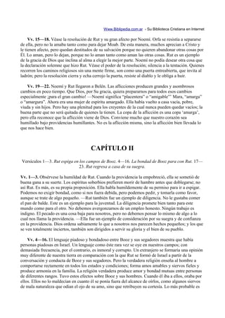 Www.Biblipedia.com.ar - Su Biblioteca Cristiana en Internet

     Vv. 15—18. Véase la resolución de Rut y su gran afecto por Noemí. Orfa se resistía a separarse
de ella, pero no la amaba tanto como para dejar Moab. De esta manera, muchos aprecian a Cristo y
le tienen afecto, pero quedan destitudos de su salvación porque no quieren abandonar otras cosas por
Él. Lo aman, pero lo dejan, porque no lo aman tanto como aman las otras cosas. Rut es un ejemplo
de la gracia de Dios que inclina al alma a elegir la mejor parte. Noemí no podía desear otra cosa que
la declaración solemne que hizo Rut. Véase el poder de la resolución; silencia a la tentación. Quienes
recorren los caminos religiosos sin una mente firme, son como una puerta entreabierta, que invita al
ladrón; pero la resolución cierra y echa cerrojo la puerta, resiste al diablo y le obliga a huir.

    Vv. 19—22. Noemí y Rut llegaron a Belén. Las aflicciones producen grandes y asombrosos
cambios en poco tiempo. Que Dios, por Su gracia, quiera prepararnos para todos esos cambios
especialmente ¡para el gran cambio! —Noemí significa “placentera” o “amigable”’ Mara, “amarga”
o “amargura”. Ahora era una mujer de espíritu amargado. Ella había vuelto a casa vacía, pobre,
viuda y sin hijos. Pero hay una plenitud para los creyentes de la cual nunca pueden quedar vacíos; la
buena parte que no será quitada de quienes la tienen. La copa de la aflicción es una copa ‘amarga’,
pero ella reconoce que la aflicción viene de Dios. Conviene mucho que nuestro corazón sea
humillado bajo providencias humillantes. No es la aflicción misma, sino la aflicción bien llevada lo
que nos hace bien.



                                       CAPÍTULO II
Versículos 1—3. Rut espiga en los campos de Booz. 4—16. La bondad de Booz para con Rut. 17—
                             23. Rut regresa a casa de su suegra.

Vv. 1—3. Obsérvese la humildad de Rut. Cuando la providencia la empobreció, ella se sometió de
buena gana a su suerte. Los espíritus soberbios prefieren morir de hambre antes que doblegarse; no
así Rut. Es más, es su propia proposición. Ella habla humildemente de su permiso para ir a espigar.
Podemos no exigir bondad, como si nos fuera debida, pero podemos pedir, y tomarla como favor,
aunque se trate de algo pequeño. —Rut también fue un ejemplo de diligencia. No le gustaba comer
el pan de balde. Este es un ejemplo para la juventud. La diligencia promete bien tanto para este
mundo como para el otro. No debemos avergonzarnos de un empleo honesto. Ningún trabajo es
indigno. El pecado es una cosa baja para nosotros, pero no debemos pensar lo mismo de algo a lo
cual nos llama la providencia. —Ella fue un ejemplo de consideración por su suegra y de confianza
en la providencia. Dios ordena sabiamente lo que a nosotros nos parecen hechos pequeños; y los que
se ven totalmente inciertos, también son dirigidos a servir su gloria y el bien de su pueblo.

    Vv. 4—16. El lenguaje piadoso y bondadoso entre Booz y sus segadores muestra que había
personas piadosas en Israel. Un lenguaje como éste rara vez se oye en nuestros campos; con
demasiada frecuencia, por el contrario, es inmoral y corrupto. Un extranjero se formaría una opinión
muy diferente de nuestra tierra en comparación con la que Rut se formó de Israel a partir de la
conversación y conducta de Booz y sus segadores. Pero la verdadera religión enseña al hombre a
comportarse rectamente en todos los estados y condiciones; forma amos amables y siervos fieles y
produce armonía en la familia. La religión verdadera produce amor y bondad mutuas entre personas
de diferentes rangos. Tuvo estos efectos sobre Booz y sus hombres. Cuando él iba a ellos, oraba por
ellos. Ellos no lo maldecían en cuanto él se ponía fuera del alcance de oírlos, como algunos siervos
de mala naturaleza que odian el ojo de su amo, sino que retribuyen su cortesía. Lo más probable es
 