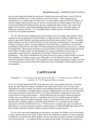 Www.Biblipedia.com.ar - Su Biblioteca Cristiana en Internet

que las cosas salgan bien donde hay una buena voluntad como esta entre amos y siervos. Ellos se
expresaban su bondad unos a otros y oraban los unos por los otros. —Booz preguntó por la
extranjera que vio y ordenó que se la tratara bien. Los amos deben cuidar no sólo de no dañarse a sí
mismos; tampoco deben permitir que sus siervos y los que están a su mando hagan el mal. Rut se
reconoció humildemente indigna de tales favores, considerando había nacido y sido criada como
pagana. Nos conviene a todos pensar humildemente de nosotros mismos, estimando mejor a los
demás que a nosotros mismos. —En la bondad de Booz con Rut notemos la bondad del Señor
Jesucristo con los pobres pecadores.

    Vv. 17—23. Estimula la diligencia que en todo trabajo, aun el de espigar, haya ganancia. Rut se
contentó con lo que ganaba por su laboriosidad y se cuidó de retener el trabajo. Cuidémonos de no
perder lo que hemos obtenido, que hemos ganado para bien de nuestra alma, 2 Juan 8. —Los padres
deben examinar a sus hijos como hizo Noemí, no para asustarlos o desanimarlos, no para que odien
el hogar o tentarlos a mentir, sino para elogiarlos si han hecho bien, y reprenderlos con suavidad y
aconsejarlos si han hecho de otro modo. Una buena pregunta para plantearnos cada noche es, ¿dónde
he espigado hoy? ¿Qué mejorías he hecho en el conocimiento y la gracia? ¿Qué he hecho que me dé
buen crédito? Cuando el Señor nos da abundancia, no seamos encontrados en otro campo, ni
procurando nuestra felicidad y satisfacción en la criatura. Perdemos favores divinos si los
desdeñamos. —Rut observó debidamente las instrucciones de su suegra. Cuando terminó la cosecha,
hizo compañía a su anciana suegra en casa. Dina salió a ver a las hijas de la tierra; su vanidad
terminó en desgracia, Génesis xxxiv. Rut se quedó en casa y ayudó a mantener a su suegra y no salió
a otra diligencia que no fuera obtener provisiones para ellas; su humildad y laboriosidad terminaron
en su progreso.



                                       CAPÍTULO III
   Versículos 1—5. Las instrucciones que Noemí le da a Rut. 6—13. Booz reconoce su deber de
                        pariente. 14—18. El regreso de Rut a su suegra.

Vv. 1—5. El estado matrimonial debe ser un descanso, tanto como pudiera serlo todo en la tierra,
puesto que debe dejar fijo el afecto y establecer una relación para toda la vida. Por tanto, debe
emprenderse con gran seriedad, con oración sincera pidiendo dirección, la bendición de Dios, y con
sumisión a sus preceptos. Los padres deben aconsejar cuidadosamente a sus hijos en este importante
asunto para que todo les salga bien a ellos y a sus almas. Recuérdese siempre que lo mejor para
nuestra alma es lo mejor para nosotros. —El procedimiento que le aconsejó Noemí nos parecerá
extraño, pero era conforme a las leyes y costumbres de Israel. Si la medida propuesta hubiera
parecido mala, Noemí no la hubiera sugerido. La ley y la costumbre dieron a Rut, que ahora era
prosélita de la verdadera religión, un derecho legal sobre Booz. Era costumbre que las viudas
ejercieran ese derecho, Deuteronomio xxv, 5–10. Pero esto no se registra para que sea imitado en
otras épocas y no tiene que juzgarse según las reglas modernas. Si hubiera habido algo malo en ello,
Rut era mujer altamente virtuosa y sensata como para haberle prestado atención.

    Vv. 6—13. Lo que sería inapropiado en una nación o una época, no siempre es así en otra época
o nación. Siendo juez de Israel, Booz le diría a Rut lo que debía hacer; también si él tenía el derecho
de redención, los métodos que debía adoptar y los ritos que debía usar para consumar su matrimonio
con él u otra persona. —La conducta de Booz es digna de gran elogio. No intentó aprovecharse de
 