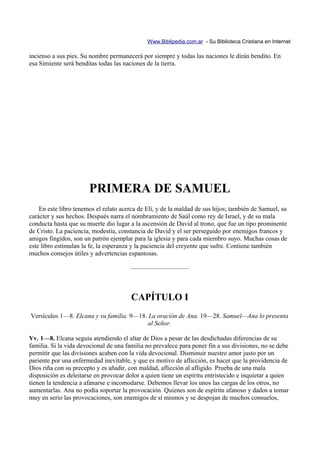 Www.Biblipedia.com.ar - Su Biblioteca Cristiana en Internet

incienso a sus pies. Su nombre permanecerá por siempre y todas las naciones le dirán bendito. En
esa Simiente será benditas todas las naciones de la tierra.




                       PRIMERA DE SAMUEL
    En este libro tenemos el relato acerca de Elí, y de la maldad de sus hijos; también de Samuel, su
carácter y sus hechos. Después narra el nombramiento de Saúl como rey de Israel, y de su mala
conducta hasta que su muerte dio lugar a la ascensión de David al trono, que fue un tipo prominente
de Cristo. La paciencia, modestia, constancia de David y el ser perseguido por enemigos francos y
amigos fingidos, son un patrón ejemplar para la iglesia y para cada miembro suyo. Muchas cosas de
este libro estimulan la fe, la esperanza y la paciencia del creyente que sufre. Contiene también
muchos consejos útiles y advertencias espantosas.

                                       —————————



                                        CAPÍTULO I
Versículos 1—8. Elcana y su familia. 9—18. La oración de Ana. 19—28. Samuel—Ana lo presenta
                                           al Señor.

Vv. 1—8. Elcana seguía atendiendo el altar de Dios a pesar de las desdichadas diferencias de su
familia. Si la vida devocional de una familia no prevalece para poner fin a sus divisiones, no se debe
permitir que las divisiones acaben con la vida devocional. Disminuir nuestro amor justo por un
pariente por una enfermedad inevitable, y que es motivo de aflicción, es hacer que la providencia de
Dios riña con su precepto y es añadir, con maldad, aflicción al afligido. Prueba de una mala
disposición es deleitarse en provocar dolor a quien tiene un espíritu entristecido e inquietar a quien
tienen la tendencia a afanarse e incomodarse. Debemos llevar los unos las cargas de los otros, no
aumentarlas. Ana no podía soportar la provocación. Quienes son de espíritu afanoso y dados a tomar
muy en serio las provocaciones, son enemigos de sí mismos y se despojan de muchos consuelos,
 