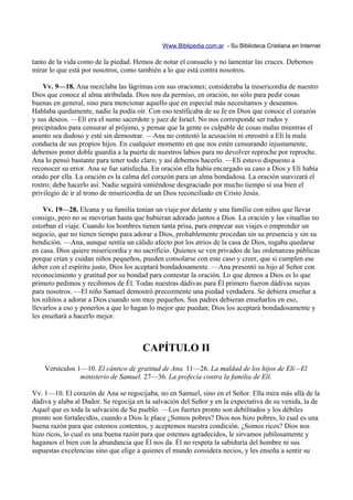 Www.Biblipedia.com.ar - Su Biblioteca Cristiana en Internet

tanto de la vida como de la piedad. Hemos de notar el consuelo y no lamentar las cruces. Debemos
mirar lo que está por nosotros, como también a lo que está contra nosotros.

    Vv. 9—18. Ana mezclaba las lágrimas con sus oraciones; consideraba la misericordia de nuestro
Dios que conoce al alma atribulada. Dios nos da permiso, en oración, no sólo para pedir cosas
buenas en general, sino para mencionar aquello que en especial más necesitamos y deseamos.
Hablaba quedamente, nadie la podía oír. Con eso testificaba de su fe en Dios que conoce el corazón
y sus deseos. —Elí era el sumo sacerdote y juez de Israel. No nos corresponde ser rudos y
precipitados para censurar al prójimo, y pensar que la gente es culpable de cosas malas mientras el
asunto sea dudoso y esté sin demostrar. —Ana no contestó la acusación ni enrostró a Elí la mala
conducta de sus propios hijos. En cualquier momento en que nos estén censurando injustamente,
debemos poner doble guardia a la puerta de nuestros labios para no devolver reproche por reproche.
Ana lo pensó bastante para tener todo claro, y así debemos hacerlo. —Elí estuvo dispuesto a
reconocer su error. Ana se fue satisfecha. En oración ella había encargado su caso a Dios y Elí había
orado por ella. La oración es la calma del corazón para un alma bondadosa. La oración suavizará el
rostro; debe hacerlo así. Nadie seguirá sintiéndose desgraciado por mucho tiempo si usa bien el
privilegio de ir al trono de misericordia de un Dios reconciliado en Cristo Jesús.

    Vv. 19—28. Elcana y su familia tenían un viaje por delante y una familia con niños que llevar
consigo, pero no se moverían hasta que hubieran adorado juntos a Dios. La oración y las vituallas no
estorban el viaje. Cuando los hombres tienen tanta prisa, para empezar sus viajes o emprender un
negocio, que no tienen tiempo para adorar a Dios, probablemente procedan sin su presencia y sin su
bendición. —Ana, aunque sentía un cálido afecto por los atrios de la casa de Dios, rogaba quedarse
en casa. Dios quiere misericordia y no sacrificio. Quienes se ven privados de las ordenanzas públicas
porque crían y cuidan niños pequeños, pueden consolarse con este caso y creer, que si cumplen ese
deber con el espíritu justo, Dios los aceptará bondadosamente. —Ana presentó su hijo al Señor con
reconocimiento y gratitud por su bondad para contestar la oración. Lo que demos a Dios es lo que
primero pedimos y recibimos de Él. Todas nuestras dádivas para Él primero fueron dádivas suyas
para nosotros. —El niño Samuel demostró precozmente una piedad verdadera. Se debiera enseñar a
los niñitos a adorar a Dios cuando son muy pequeños. Sus padres debieran enseñarlos en eso,
llevarlos a eso y ponerlos a que lo hagan lo mejor que puedan; Dios los aceptará bondadosamente y
les enseñará a hacerlo mejor.



                                       CAPÍTULO II
    Versículos 1—10. El cántico de gratitud de Ana. 11—26. La maldad de los hijos de Elí—El
                ministerio de Samuel. 27—36. La profecía contra la familia de Elí.

Vv. 1—10. El corazón de Ana se regocijaba, no en Samuel, sino en el Señor. Ella mira más allá de la
dádiva y alaba al Dador. Se regocija en la salvación del Señor y en la expectativa de su venida, la de
Aquel que es toda la salvación de Su pueblo. —Los fuertes pronto son debilitados y los débiles
pronto son fortalecidos, cuando a Dios le place ¿Somos pobres? Dios nos hizo pobres, lo cual es una
buena razón para que estemos contentos, y aceptemos nuestra condición. ¿Somos ricos? Dios nos
hizo ricos, lo cual es una buena razón para que estemos agradecidos, le sirvamos jubilosamente y
hagamos el bien con la abundancia que Él nos da. Él no respeta la sabiduría del hombre ni sus
supuestas excelencias sino que elige a quienes el mundo considera necios, y les enseña a sentir su
 