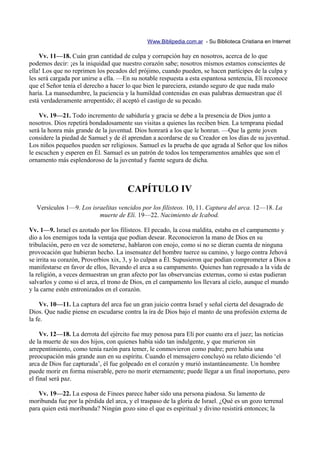 Www.Biblipedia.com.ar - Su Biblioteca Cristiana en Internet

    Vv. 11—18. Cuán gran cantidad de culpa y corrupción hay en nosotros, acerca de lo que
podemos decir: ¡es la iniquidad que nuestro corazón sabe; nosotros mismos estamos conscientes de
ella! Los que no reprimen los pecados del prójimo, cuando pueden, se hacen partícipes de la culpa y
les será cargada por unirse a ella. —En su notable respuesta a esta espantosa sentencia, Elí reconoce
que el Señor tenía el derecho a hacer lo que bien le pareciera, estando seguro de que nada malo
haría. La mansedumbre, la paciencia y la humildad contenidas en esas palabras demuestran que él
está verdaderamente arrepentido; él aceptó el castigo de su pecado.

    Vv. 19—21. Todo incremento de sabiduría y gracia se debe a la presencia de Dios junto a
nosotros. Dios repetirá bondadosamente sus visitas a quienes las reciben bien. La temprana piedad
será la honra más grande de la juventud. Dios honrará a los que le honran. —Que la gente joven
considere la piedad de Samuel y de él aprendan a acordarse de su Creador en los días de su juventud.
Los niños pequeños pueden ser religiosos. Samuel es la prueba de que agrada al Señor que los niños
le escuchen y esperen en Él. Samuel es un patrón de todos los temperamentos amables que son el
ornamento más esplendoroso de la juventud y fuente segura de dicha.



                                       CAPÍTULO IV
   Versículos 1—9. Los israelitas vencidos por los filisteos. 10, 11. Captura del arca. 12—18. La
                          muerte de Elí. 19—22. Nacimiento de Icabod.

Vv. 1—9. Israel es azotado por los filisteos. El pecado, la cosa maldita, estaba en el campamento y
dio a los enemigos toda la ventaja que podían desear. Reconocieron la mano de Dios en su
tribulación, pero en vez de someterse, hablaron con enojo, como si no se dieran cuenta de ninguna
provocación que hubieran hecho. La insensatez del hombre tuerce su camino, y luego contra Jehová
se irrita su corazón, Proverbios xix, 3, y lo culpan a Él. Supusieron que podían comprometer a Dios a
manifestarse en favor de ellos, llevando el arca a su campamento. Quienes han regresado a la vida de
la religión, a veces demuestran un gran afecto por las observancias externas, como si estas pudieran
salvarlos y como si el arca, el trono de Dios, en el campamento los llevara al cielo, aunque el mundo
y la carne estén entronizados en el corazón.

    Vv. 10—11. La captura del arca fue un gran juicio contra Israel y señal cierta del desagrado de
Dios. Que nadie piense en escudarse contra la ira de Dios bajo el manto de una profesión externa de
la fe.

     Vv. 12—18. La derrota del ejército fue muy penosa para Elí por cuanto era el juez; las noticias
de la muerte de sus dos hijos, con quienes había sido tan indulgente, y que murieron sin
arrepentimiento, como tenía razón para temer, le conmovieron como padre; pero había una
preocupación más grande aun en su espíritu. Cuando el mensajero concluyó su relato diciendo ‘el
arca de Dios fue capturada’, él fue golpeado en el corazón y murió instantáneamente. Un hombre
puede morir en forma miserable, pero no morir eternamente; puede llegar a un final inoportuno, pero
el final será paz.

    Vv. 19—22. La esposa de Finees parece haber sido una persona piadosa. Su lamento de
moribunda fue por la pérdida del arca, y el traspaso de la gloria de Israel. ¿Qué es un gozo terrenal
para quien está moribunda? Ningún gozo sino el que es espiritual y divino resistirá entonces; la
 