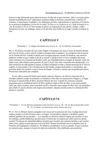 Www.Biblipedia.com.ar - Su Biblioteca Cristiana en Internet

muerte es algo demasiado grave para reconocer el sabor de un goce terrenal. ¿Qué es eso para quien
lamenta la pérdida del arca? ¿Qué placer podemos hallar en nuestras consolaciones y deleites de
criaturas, si necesitamos la palabra y las ordenanzas de Dios, especialmente si queremos el consuelo
de su presencia bondadosa y la luz de su rostro? Si Dios se va, la gloria se va, y todo lo bueno se va.
¡Ay de nosotros si Él se va! Pero aunque la gloria sea trapasada de una nación, ciudad, o aldea
pecadoras tras otra, sin embargo, nunca se irá del todo, pues brilla en un lugar, cuando se eclipsa en
otro.



                                        CAPÍTULO V
          Versículos 1—5. Dagón derribado ante el arca. 6—12. Los filisteos derrotados.

Vv. 1—5. Nótese el triunfo del arca sobre Dagón. Ciertamente así caerá el reino de Satanás delante
del reino de Cristo, el error ante la verdad, lo profano ante lo piadoso y la corrupción ante la gracia,
en el corazón del fiel. Cuando el interés por la religión parecen a punto de hundirse, aun entonces
podemos confiar en que vendrá el día de su triunfo. Cuando Cristo, el Arca verdadera del pacto,
entra realmente en el corazón del hombre caído, que indudablemente es templo de Satanás, todos los
ídolos caen, todo esfuerzo para ponerlos de nuevo en pie será vano, el pecado será abandonado, y se
hará restitución de toda ganancia injusta; el Señor reclamará el trono y tomará posesión de él. Pero el
orgullo, el amor propio y las concupiscencias del mundo, aunque destronados y crucificados, aún
persisten dentro de nosotros, como el trono de Dagón. Velemos y oremos que no puedan prevalecer.
Procuremos destruirlas por completo.

    Vv. 6—12. La mano del Señor pesó mucho sobre los filisteos; no sólo los convenció de su
necedad; también castigó severamente su insolencia. Pero ellos no renunciaron a Dagón y, en lugar
de buscar la misericordia de Dios, desearon librarse del arca. Cuando los corazones carnales
despiertan ante la realidad del juicio de Dios, prefieren alejar a Dios de ellos, si eso fuera posible,
antes que entrar en pacto, tener comunión con Él y buscarlo como amigo de ellos. Pero sus artimañas
para eludir los juicios divinos sólo logran acrecentarlos. Quienes luchan contra la voluntad de Dios
pronto se cansarán.



                                       CAPÍTULO VI
Versículos 1—9. Los filisteos preguntan cómo devolver el arca. 10—18. La llevan hasta Bet-semes.
                    19—21. La gente cae muerta por mirar dentro del arca.

Vv. 1—9. Los filisteos fueron castigados siete meses por la presencia del arca; la plaga duró tanto
tiempo, porque no la devolvieron antes a su hogar. Los pecadores alargan su desdicha cuando
rehúsan apartarse de sus pecados. —Los israelitas no hicieron esfuerzo alguno por recobrar el arca.
En realidad, ¿dónde hallaremos que prevalece el interés por la religión por sobre todos los demás
asuntos? En épocas de calamidad pública tememos por nosotros, por nuestras familias y por nuestra
patria, pero ¿quién se preocupa por el arca de Dios? Somos favorecidos con el evangelio, pero lo
tratamos con negligencia o desprecio. No debemos asombrarnos si nos es quitado, lo que a muchos
no causaría pesar, aunque es la peor de todas las catástrofes. Hay multitudes que quedarían
 
