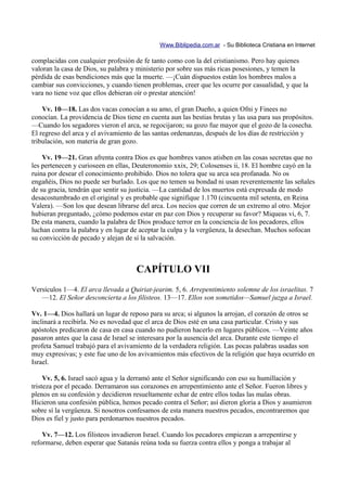 Www.Biblipedia.com.ar - Su Biblioteca Cristiana en Internet

complacidas con cualquier profesión de fe tanto como con la del cristianismo. Pero hay quienes
valoran la casa de Dios, su palabra y ministerio por sobre sus más ricas posesiones, y temen la
pérdida de esas bendiciones más que la muerte. —¡Cuán dispuestos están los hombres malos a
cambiar sus convicciones, y cuando tienen problemas, creer que les ocurre por casualidad, y que la
vara no tiene voz que ellos debieran oír o prestar atención!

    Vv. 10—18. Las dos vacas conocían a su amo, el gran Dueño, a quien Ofni y Finees no
conocían. La providencia de Dios tiene en cuenta aun las bestias brutas y las usa para sus propósitos.
—Cuando los segadores vieron el arca, se regocijaron; su gozo fue mayor que el gozo de la cosecha.
El regreso del arca y el avivamiento de las santas ordenanzas, después de los días de restricción y
tribulación, son materia de gran gozo.

    Vv. 19—21. Gran afrenta contra Dios es que hombres vanos atisben en las cosas secretas que no
les pertenecen y curioseen en ellas, Deuteronomio xxix, 29; Colosenses ii, 18. El hombre cayó en la
ruina por desear el conocimiento prohibido. Dios no tolera que su arca sea profanada. No os
engañéis, Dios no puede ser burlado. Los que no temen su bondad ni usan reverentemente las señales
de su gracia, tendrán que sentir su justicia. —La cantidad de los muertos está expresada de modo
desacostumbrado en el original y es probable que signifique 1.170 (cincuenta mil setenta, en Reina
Valera). —Son los que desean librarse del arca. Los necios que corren de un extremo al otro. Mejor
hubieran preguntado, ¿cómo podemos estar en paz con Dios y recuperar su favor? Miqueas vi, 6, 7.
De esta manera, cuando la palabra de Dios produce terror en la conciencia de los pecadores, ellos
luchan contra la palabra y en lugar de aceptar la culpa y la vergüenza, la desechan. Muchos sofocan
su convicción de pecado y alejan de sí la salvación.



                                     CAPÍTULO VII
Versículos 1—4. El arca llevada a Quiriat-jearim. 5, 6. Arrepentimiento solemne de los israelitas. 7
   —12. El Señor desconcierta a los filisteos. 13—17. Ellos son sometidos—Samuel juzga a Israel.

Vv. 1—4. Dios hallará un lugar de reposo para su arca; si algunos la arrojan, el corazón de otros se
inclinará a recibirla. No es novedad que el arca de Dios esté en una casa particular. Cristo y sus
apóstoles predicaron de casa en casa cuando no pudieron hacerlo en lugares públicos. —Veinte años
pasaron antes que la casa de Israel se interesara por la ausencia del arca. Durante este tiempo el
profeta Samuel trabajó para el avivamiento de la verdadera religión. Las pocas palabras usadas son
muy expresivas; y este fue uno de los avivamientos más efectivos de la religión que haya ocurrido en
Israel.

     Vv. 5, 6. Israel sacó agua y la derramó ante el Señor significando con eso su humillación y
tristeza por el pecado. Derramaron sus corazones en arrepentimiento ante el Señor. Fueron libres y
plenos en su confesión y decidieron resueltamente echar de entre ellos todas las malas obras.
Hicieron una confesión pública, hemos pecado contra el Señor; así dieron gloria a Dios y asumieron
sobre sí la vergüenza. Si nosotros confesamos de esta manera nuestros pecados, encontraremos que
Dios es fiel y justo para perdonarnos nuestros pecados.

    Vv. 7—12. Los filisteos invadieron Israel. Cuando los pecadores empiezan a arrepentirse y
reformarse, deben esperar que Satanás reúna toda su fuerza contra ellos y ponga a trabajar al
 