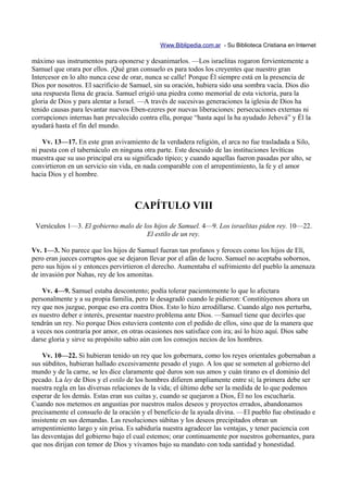 Www.Biblipedia.com.ar - Su Biblioteca Cristiana en Internet

máximo sus instrumentos para oponerse y desanimarlos. —Los israelitas rogaron fervientemente a
Samuel que orara por ellos. ¡Qué gran consuelo es para todos los creyentes que nuestro gran
Intercesor en lo alto nunca cese de orar, nunca se calle! Porque Él siempre está en la presencia de
Dios por nosotros. El sacrificio de Samuel, sin su oración, hubiera sido una sombra vacía. Dios dio
una respuesta llena de gracia. Samuel erigió una piedra como memorial de esta victoria, para la
gloria de Dios y para alentar a Israel. —A través de sucesivas generaciones la iglesia de Dios ha
tenido causas para levantar nuevos Eben-ezeres por nuevas liberaciones: persecuciones externas ni
corrupciones internas han prevalecido contra ella, porque “hasta aquí la ha ayudado Jehová” y Él la
ayudará hasta el fin del mundo.

    Vv. 13—17. En este gran avivamiento de la verdadera religión, el arca no fue trasladada a Silo,
ni puesta con el tabernáculo en ninguna otra parte. Este descuido de las instituciones levíticas
muestra que su uso principal era su significado típico; y cuando aquellas fueron pasadas por alto, se
convirtieron en un servicio sin vida, en nada comparable con el arrepentimiento, la fe y el amor
hacia Dios y el hombre.



                                     CAPÍTULO VIII
 Versículos 1—3. El gobierno malo de los hijos de Samuel. 4—9. Los israelitas piden rey. 10—22.
                                      El estilo de un rey.

Vv. 1—3. No parece que los hijos de Samuel fueran tan profanos y feroces como los hijos de Elí,
pero eran jueces corruptos que se dejaron llevar por el afán de lucro. Samuel no aceptaba sobornos,
pero sus hijos sí y entonces pervirtieron el derecho. Aumentaba el sufrimiento del pueblo la amenaza
de invasión por Nahas, rey de los amonitas.

    Vv. 4—9. Samuel estaba descontento; podía tolerar pacientemente lo que lo afectara
personalmente y a su propia familia, pero le desagradó cuando le pidieron: Constitúyenos ahora un
rey que nos juzgue, porque eso era contra Dios. Esto lo hizo arrodillarse. Cuando algo nos perturba,
es nuestro deber e interés, presentar nuestro problema ante Dios. —Samuel tiene que decirles que
tendrán un rey. No porque Dios estuviera contento con el pedido de ellos, sino que de la manera que
a veces nos contraría por amor, en otras ocasiones nos satisface con ira; así lo hizo aquí. Dios sabe
darse gloria y sirve su propósito sabio aún con los consejos necios de los hombres.

    Vv. 10—22. Si hubieran tenido un rey que los gobernara, como los reyes orientales gobernaban a
sus súbditos, hubieran hallado excesivamente pesado el yugo. A los que se someten al gobierno del
mundo y de la carne, se les dice claramente qué duros son sus amos y cuán tirano es el dominio del
pecado. La ley de Dios y el estilo de los hombres difieren ampliamente entre sí; la primera debe ser
nuestra regla en las diversas relaciones de la vida; el último debe ser la medida de lo que podemos
esperar de los demás. Estas eran sus cuitas y, cuando se quejaron a Dios, Él no los escucharía.
Cuando nos metemos en angustias por nuestros malos deseos y proyectos errados, abandonamos
precisamente el consuelo de la oración y el beneficio de la ayuda divina. —El pueblo fue obstinado e
insistente en sus demandas. Las resoluciones súbitas y los deseos precipitados obran un
arrepentimiento largo y sin prisa. Es sabiduría nuestra agradecer las ventajas, y tener paciencia con
las desventajas del gobierno bajo el cual estemos; orar continuamente por nuestros gobernantes, para
que nos dirijan con temor de Dios y vivamos bajo su mandato con toda santidad y honestidad.
 