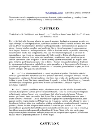 Www.Biblipedia.com.ar - Su Biblioteca Cristiana en Internet

Síntoma esperanzador es poder soportar nuestros deseos de objetos mundanos, y cuando podemos
dejar a la providencia de Dios el tiempo y la forma de satisfacerlos.



                                      CAPÍTULO IX
Versículos 1—10. Saúl llevado ante Samuel. 11—17. Hablan a Samuel sobre Saúl. 18—27. El trato
                                     que Samuel da a Saúl.

Vv. 1—10. Saúl salió dispuesto a buscar los asnos de su padre. Su obediencia para con su padre era
digna de elogio. Su siervo propuso que, como ahora estaban en Ramah, visitaran a Samuel para pedir
consejo. Donde nos encontremos debemos usar la oportunidad de familiarizarnos con quienes son
sabios y buenos. Muchos consultan a un hombre de Dios si éste se le cruza en el camino, pero no
darán un paso fuera de su camino para obtener sabiduría. Sentimos mucho las pérdidas mundanas y
nos esforzamos mucho para compensarlas, pero ¡qué poco intentamos procurar la salvación de
nuestra alma, y cuán pronto nos cansamos de esto! Si los ministros dijeran a los hombres cómo
obtener fortuna o hacerse ricos, serían más consultados y tendrían más honra que ahora, que se
dedican a enseñarles cómo escapar de la miseria eterna y obtener la vida eterna. La mayoría de la
gente preferiría que le dijeran su suerte y no su deber. —Samuel no necesitaba el dinero de ellos ni
les hubiera negado el consejo si nada hubieran traído, pero ellos se lo dieron como señal de respeto y
por el valor que asignaban a su oficio, y conforme a la costumbre generalizada de la época, de llevar
siempre un regalo a los que están en autoridad.

    Vv. 11—17. Las mismas doncellas de la ciudad los guiaron al profeta. Ellas habían oído del
sacrificio y podían hablar de la necesidad de la presencia de Samuel. No es poco beneficio vivir en
lugares santos y religiosos. Siempre debemos estar listos para ayudar a los que buscan a los profetas
de Dios. A pesar de que Dios había concedido con desagrado, el pedido de Israel de un rey, les envía
un hombre que los capitanee, que los salve de mano de los filisteos. Lo hace en su gracia,
escuchando su clamor.

     Vv. 18—27. Samuel, aquel buen profeta, distaba mucho de envidiar a Saúl o de tenerle mala
voluntad; fue el primero y el más proclive a rendirle honores. Tanto ese anochecer como temprano
en la siguiente mañana, Samuel tuvo comunión con Saúl sobre la azotea de la casa. Podemos
suponer que Samuel ahora convenció a Saúl de que Dios lo había nombrado para reinar, y que él
estaba dispuesto a renunciar. —¡Cuán diferentes son los propósitos del Señor para nosotros, de lo
que son nuestras propias intenciones! Quizá Saúl era el único que siempre salía a buscar los asnos y,
literalmente, halló un reino; pero muchos han salido y trasladado su morada en busca de riquezas y
placeres, y fueron llevados a lugares donde hallaron la salvación para su alma. Así, se han
encontrado con quienes les han hablado como si supieran los secretos de su vida y de su corazón, y
han sido seriamente guiados a considerar la palabra del Señor. Si este no ha sido nuestro caso,
aunque nuestros planes mundanos no hayan prosperado, no nos preocupemos por eso; el Señor nos
ha dado o nos ha preparado para lo que es mucho mejor.



                                       CAPÍTULO X
 