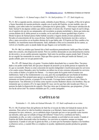 Www.Biblipedia.com.ar - Su Biblioteca Cristiana en Internet

       Versículos 1—8. Samuel unge a Saúl. 9—16. Saúl profetiza. 17—27. Saúl elegido rey.

Vv. 1—8. La sagrada unción, entonces usada, señalaba al gran Mesías, o Ungido, el Rey de la iglesia
y Sumo Sacerdote de nuestra profesión, ungido con el aceite del Espíritu, no por medida, sino sin
medida, y por sobre todos los sacerdotes y príncipes de la iglesia judía. —Para mayor satisfacción de
Saúl, Samuel le da algunas señales que deben suceder el mismo día. El primer lugar al cual lo dirige,
era el sepulcro de uno de sus antepasados; ahí recordaría su propia mortalidad y, ahora que tenía una
corona delante de él, debía pensar en su tumba, en la cual todo su honor quedará bajo el polvo. —
Desde la época de Samuel parece haber habido escuelas o lugares donde jóvenes piadosos eran
llevados al conocimiento de las cosas divinas. Saúl debió sentirse fuertemente movido a unirse a
ellos y para convertirse en un hombre distinto de lo que había sido. El Espíritu de Dios cambia a los
hombres, los transforma maravillosamente. Saúl, alabando a Dios en la comunión de los santos, se
volvió otro hombre, pero se puede dudar de que llegara a ser un hombre nuevo.

    Vv. 9—16. Las señales que Samuel dio a Saúl sucedieron puntualmente; halló que Dios le había
dado otro corazón, otra disposición mental. Pero no confiéis demasiado en una demostración externa
de devoción y en un cambio presente repentino. Saúl entre los profetas seguía siendo Saúl. El hecho
de ser ungido fue mantenido en secreto. Deja que Dios ejecute su obra por medio de Samuel, y se
queda callado, para ver en qué parará todo.

     Vv. 17—27. Samuel dice a la gente: Vosotros habéis desechado hoy a vuestro Dios. Tan poco
dado a ese poder estaba Saúl, del que poco después de poseerlo ya no podía pensar en separarse de
él, que se escondió. Bueno es estar consciente de nuestra indignidad e insuficiencia para los servicios
a los cuales somos llamados; pero los hombres no deben irse al otro extremo rehusando los servicios
a los cuales el Señor y la iglesia los llaman. —La mayor parte de la gente trató el asunto con
indiferencia. Saúl se fue modestamente a su casa, pero fue acompañado por una banda de hombres
cuyos corazones Dios preparó para apoyar su autoridad. Si el corazón se inclina en cualquier
momento en forma correcta, es porque Él lo ha tocado. Un toque basta cuando es divino. Otros lo
despreciaron. Tan diferente es la forma como nuestro excelso Redentor afecta a los hombres. Hay un
remanente que se somete a Él y le sigue donde Él vaya; son los que han sido tocados por Dios y a
quienes ha dado la disposición de seguirle. Pero hay otros que lo desprecian, que preguntan: ¿Cómo
nos ha de salvar éste? Se sienten ofendidos por Él, y serán castigados.



                                      CAPÍTULO XI
        Versículos 1—11. Jabes de Galaad liberada. 12—15. Saúl confirmado en su reino.

Vv. 1—11. El primer fruto del gobierno de Saúl fue el rescate de Jabes de Galaad de manos de los
amonitas. Para salvar la vida los hombres renuncian a su libertad y hasta consienten en que les
arranquen los ojos; entonces, ¿no es sabiduría dejar el pecado que nos es tan querido como nuestro
ojo derecho, antes que ser echado al fuego del infierno? Véase la fe y confianza de Saúl y,
cimentados en ella, su valor y resolución. Obsérvese además su actividad en este asunto. Cuando el
Espíritu del Señor desciende sobre los hombres, los convierte en expertos, aunque no tengan
experiencia. Cuando el celo por la gloria de Dios, y el amor por los hermanos impulsa a los hombres
a esfuerzos serios, y cuando Dios se complace en ayudar, rápidamente pueden producirse grandes
efectos.
 