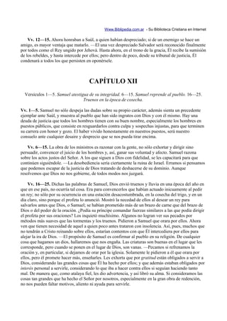 Www.Biblipedia.com.ar - Su Biblioteca Cristiana en Internet

    Vv. 12—15. Ahora honraban a Saúl, a quien habían despreciado; si de un enemigo se hace un
amigo, es mayor ventaja que matarlo. —El una vez despreciado Salvador será reconocido finalmente
por todos como el Rey ungido por Jehová. Hasta ahora, en el trono de la gracia, Él recibe la sumisión
de los rebeldes, y hasta intercede por ellos; pero dentro de poco, desde su tribunal de justicia, Él
condenará a todos los que persisten en oponérsele.



                                     CAPÍTULO XII
  Versículos 1—5. Samuel atestigua de su integridad. 6—15. Samuel reprende al pueblo. 16—25.
                                Truenos en la época de cosecha.

Vv. 1—5. Samuel no sólo despeja las dudas sobre su propio carácter, además sienta un precedente
ejemplar ante Saúl, y muestra al pueblo que han sido ingratos con Dios y con él mismo. Hay una
deuda de justicia que todos los hombres tienen con su buen nombre, especialmente los hombres en
puestos públicos, que consiste en resguardarlos contra culpa y sospechas injustas, para que terminen
su carrera con honor y gozo. El haber vivido honestamente en nuestros puestos, será nuestro
consuelo ante cualquier desaire y desprecio que se nos pueda tirar encima.

    Vv. 6—15. La obra de los ministros es razonar con la gente, no sólo exhortar y dirigir sino
persuadir, convencer el juicio de los hombres y, así, ganar sus voluntad y afecto. Samuel razona
sobre los actos justos del Señor. A los que siguen a Dios con fidelidad, se les capacitará para que
continúen siguiéndole. —La desobediencia sería ciertamente la ruina de Israel. Erramos si pensamos
que podemos escapar de la justicia de Dios tratando de deshacerse de su dominio. Aunque
resolvemos que Dios no nos gobierne, de todos modos nos juzgará.

    Vv. 16—25. Dichas las palabras de Samuel, Dios envió truenos y lluvia en una época del año en
que en ese país, no ocurría tal cosa. Era para convencerlos que habían actuado inicuamente al pedir
un rey; no sólo por su ocurrencia en una estación desacostumbrada, en la cosecha del trigo, y en un
día claro, sino porque el profeta lo anunció. Mostró la necedad de ellos al desear un rey para
salvarlos antes que Dios, o Samuel; se habían prometido más de un brazo de carne que del brazo de
Dios o del poder de la oración. ¿Podía su príncipe comandar fuerzas similares a las que podía dirigir
el profeta por sus oraciones? Los inquietó muchísimo. Algunos no logran ver sus pecados por
métodos más suaves que las tormentas y los truenos. Pidieron a Samuel que orara por ellos. Ahora
ven que tienen necesidad de aquel a quien poco antes trataron con insolencia. Así, pues, muchos que
no tendrán a Cristo reinando sobre ellos, estarían contentos con que Él intercediera por ellos para
alejar la ira de Dios. —El propósito de Samuel es confirmar al pueblo en su religión. De cualquier
cosa que hagamos un dios, hallaremos que nos engaña. Las criaturas son buenas en el lugar que les
corresponde, pero cuando se ponen en el lugar de Dios, son vanas. —Pecamos si refrenamos la
oración y, en particular, si dejamos de orar por la iglesia. Solamente le pidieron a él que orara por
ellos, pero él promete hacer más, enseñarles. Les exhorta que por gratitud están obligados a servir a
Dios, considerando las grandes cosas que Él ha hecho por ellos; y que además estaban obligados por
interés personal a servirle, considerando lo que iba a hacer contra ellos si seguían haciendo tanto
mal. De manera que, como atalaya fiel, les dio advertencia, y así libró su alma. Si consideramos las
cosas tan grandes que ha hecho el Señor por nosotros, especialmente en la gran obra de redención,
no nos pueden faltar motivos, aliento ni ayuda para servirle.
 