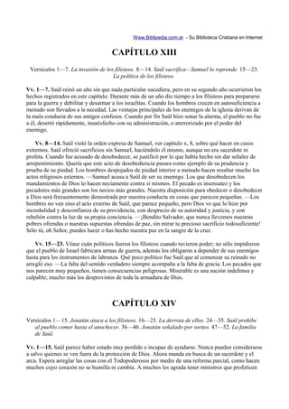 Www.Biblipedia.com.ar - Su Biblioteca Cristiana en Internet


                                     CAPÍTULO XIII
 Versículos 1—7. La invasión de los filisteos. 8—14. Saúl sacrifica—Samuel lo reprende. 15—23.
                                   La política de los filisteos.

Vv. 1—7. Saúl reinó un año sin que nada particular sucediera, pero en su segundo año ocurrieron los
hechos registrados en este capítulo. Durante más de un año dio tiempo a los filisteos para prepararse
para la guerra y debilitar y desarmar a los israelitas. Cuando los hombres crecen en autosuficiencia a
menudo son llevados a la necedad. Las ventajas principales de los enemigos de la iglesia derivan de
la mala conducta de sus amigos confesos. Cuando por fin Saúl hizo sonar la alarma, el pueblo no fue
a él, desertó rápidamente, insatisfecho con su administración, o aterrorizado por el poder del
enemigo.

    Vv. 8—14. Saúl violó la orden expresa de Samuel, ver capítulo x, 8, sobre qué hacer en casos
extremos. Saúl ofreció sacrificios sin Samuel, haciéndolo él mismo, aunque no era sacerdote ni
profeta. Cuando fue acusado de desobedecer, se justificó por lo que había hecho sin dar señales de
arrepentimiento. Quería que este acto de desobediencia pasara como ejemplo de su prudencia y
prueba de su piedad. Los hombres despojados de piedad interior a menudo hacen resaltar mucho los
actos religiosos externos. —Samuel acusa a Saúl de ser su enemigo. Los que desobedecen los
mandamientos de Dios lo hacen neciamente contra sí mismos. El pecado es insensatez y los
pecadores más grandes son los necios más grandes. Nuestra disposición para obedecer o desobedecer
a Dios será frecuentemente demostrada por nuestra conducta en cosas que parecen pequeñas. —Los
hombres no ven sino el acto externo de Saúl, que parece pequeño, pero Dios ve que lo hizo por
incredulidad y desconfianza de su providencia, con desprecio de su autoridad y justicia, y con
rebelión contra la luz de su propia conciencia. —¡Bendito Salvador, que nunca llevemos nuestras
pobres ofrendas o nuestras supuestas ofrendas de paz, sin mirar tu precioso sacrificio todosuficiente!
Sólo tú, oh Señor, puedes hacer o has hecho nuestra paz en la sangre de la cruz.

    Vv. 15—23. Véase cuán políticos fueron los filisteos cuando tuvieron poder; no sólo impidieron
que el pueblo de Israel fabricara armas de guerra, además los obligaron a depender de sus enemigos
hasta para los instrumentos de labranza. Qué poco político fue Saúl que al comenzar su reinado no
arregló eso. —La falta del sentido verdadero siempre acompaña a la falta de gracia. Los pecados que
nos parecen muy pequeños, tienen consecuencias peligrosas. Miserable es una nación indefensa y
culpable; mucho más los desprovistos de toda la armadura de Dios.



                                     CAPÍTULO XIV
Versículos 1—15. Jonatán ataca a los filisteos. 16—23. La derrota de ellos. 24—35. Saúl prohíbe
   al pueblo comer hasta el anochecer. 36—46. Jonatán señalado por sorteo. 47—52. La familia
   de Saúl.

Vv. 1—15. Saúl parece haber estado muy perdido e incapaz de ayudarse. Nunca pueden considerarse
a salvo quienes se ven fuera de la protección de Dios. Ahora manda en busca de un sacerdote y el
arca. Espera arreglar las cosas con el Todopoderosos por medio de una reforma parcial, como hacen
muchos cuyo corazón no se humilla ni cambia. A muchos les agrada tener ministros que profeticen
 