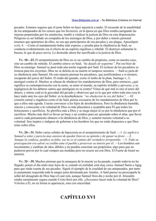 Www.Biblipedia.com.ar - Su Biblioteca Cristiana en Internet

pecados. Estamos seguros que el justo Señor no hace injusticia a nadie. El recuerdo de la amabilidad
de los antepasados de los ceneos que los favoreció, en la época en que Dios estaba castigando las
injurias perpetradas por los amalecitas, tendió a vindicar la justicia de Dios en esta dispensación.
Peligroso es ser hallado en compañía de los enemigos de Dios, y por deber e interés personal
tenemos que apartarnos de ellos, no sea que participemos de sus pecados y sus plagas, Apocalipsis
xviii, 4. —Como el mandamiento había sido expreso, y prueba para la obediencia de Saúl, su
conducta evidentemente era el efecto de un espíritu orgulloso y rebelde. Él destruyó solamente la
basura, lo que de poco servía. Lo destruido ahora fue sacrificado a la justicia de Dios.

     Vv. 10—23. El arrepentimiento de Dios no es un cambio de propósito, como en nuestro caso,
sino un cambio de método. El cambio estuvo en Saúl, “ha dejado de seguirme”. Por eso hizo de
Dios su enemigo. Samuel se pasó toda una noche rogando por Saúl. El rechazo de los pecadores es
tristeza para los creyentes: Dios no se deleita en su muerte ni tampoco nosotros. —Saúl se jacta de
su obediencia ante Samuel. De esta manera piensan los pecadores, que justificándose a sí mismos,
escaparán del juicio del Señor. El ruido del ganado, como el moho de la plata, Santiago v, 3,
atestiguó contra él. Muchos se ufanan de obedecer los mandamientos de Dios, pero entonces, ¿qué
significa su contemporización con la carne, su amor al mundo, su espíritu irritable y perverso, y su
negligencia de los deberes santos que atestiguan en su contra? Véase de qué mal es raíz el amor del
dinero; y nótese cuál es la gravedad del pecado y obsérvese qué es lo que por sobre toda otra cosa lo
hace malo ante los ojos del Señor: es la desobediencia: “no obedeciste la voz del Señor”. —El
corazón carnal y engañoso como el de Saúl, piensa excusarse de los mandamientos de Dios por lo
que a ellos más agrada. Cuesta convencer a los hijos de desobediencia. Pero la obediencia humilde,
sincera y consciente a la voluntad de Dios es más placentera y aceptable para Él que todos los
holocaustos y sacrificios. Se glorifica más a Dios y se niega mejor al yo por la obediencia que por el
sacrificio. Mucho más fácil es llevar un buey o un cordero para ser quemado sobre el altar, que llevar
cautivo cada pensamiento altanero a la obediencia de Dios, y someter nuestra voluntad a su
voluntad. Son ineptos e indignos de gobernar a los hombres los que no están dispuestos a que Dios
reine sobre ellos.

    Vv. 24—31. Hubo varias señales de hipocresía en el arrepentimiento de Saúl. —1. Le suplicó a
Samuel a solas y parecía muy ansioso de quedar bien en su opinión y de ganar su favor. —2.
Aunque la confiesa, justifica su falta; ese no es el camino del verdadero arrepentido. —3. Toda su
preocupación era salvar su crédito ante el pueblo y preservar su interés por él. —Los hombres son
inconstantes y cambian de idea, débiles y no pueden concretar sus propósitos; algo pasa que no
pudieron prever por lo cual rompen sus medidas pero no ocurre así con Dios. El Fuerte de Israel no
mentirá.

    Vv. 32—35. Muchos piensan que la amargura de la muerte ya ha pasado, cuando todavía no ha
llegado; ponen el día malo muy lejos de sí, cuando en realidad, está muy cerca. Samuel llama a Agag
para que rinda cuenta de sus pecados. Siguió el ejemplo de la crueldad de sus antepasados, por tanto
es justamente requerida toda la sangre justa derramada por Amalec. A Saúl parece no preocuparle la
señal del desagrado de Dios bajo el cual está, aunque Samuel llora día y noche por él. Jerusalén
estaba carnalmente segura cuando Cristo lloró por ella. ¿Deseamos hacer toda la voluntad de Dios?
Volvéos a Él, no en forma ni apariencia, sino con sinceridad.



                                     CAPÍTULO XVI
 