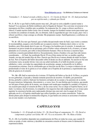 Www.Biblipedia.com.ar - Su Biblioteca Cristiana en Internet

Versículos 1—5. Samuel enviado a Belén a Isaí. 6—13. Unción de David. 14—23. Saúl perturbado
                         por un espíritu malo, y calmado por David.

Vv. 1—5. Se ve que Saúl se había puesto muy mal. ¿De qué no sería culpable si pensó matar a
Samuel? Los ancianos de Belén temblaron ante la llegada de Samuel. Nos conviene reverenciar a los
mensajeros de Dios y temblar ante su palabra. Su respuesta fue: Sí, vengo a ofrecer sacrificio a
Jehová. Cuando nuestro Señor Jesús vino al mundo, aunque los hombres tenían razón para temer que
su misión era condenar al mundo, dio, no obstante, toda la seguridad de que vino en paz, pues vino a
ofrecer sacrificio y trajo consigo su ofrenda: Me preparaste cuerpo. Santifiquémonos y confiemos en
su sacrificio.

    Vv. 6—13. Era raro que Samuel, que se había decepcionado tanto de Saúl, cuyo rostro y estatura
le recomendaban, juzgara a otro hombre por su aspecto exterior. Podemos decir cómo se ven los
hombres, pero Dios puede decir lo que son. Él juzga a los hombres por el corazón. A menudo nos
formamos un juicio errado de un personaje, pero el Señor valora solamente la fe, el temor y el amor
plantados en el corazón, por sobre el discernimiento humano. Dios no favorece a nuestros hijos
conforme a nuestra parcialidad afectiva; frecuentemente, honra y bendice a los que han sido menos
considerados. —Al final, fue nombrado David. Él era el hijo menor de Isaí; su nombre significa
Amado; era tipo del amado Hijo de Dios. Parecía que David era el menos dotado de todos los hijos
de Isaí. Pero el Espíritu del Señor descendió sobre él desde ese día en adelante. Su unción no fue una
ceremonia vacía; un poder divino vino con esa señal instituida; él se halló de pronto con gran
sabiduría y valor, con todas las capacidades de un príncipe, aunque su desarrollo no lo debía a
circunstancias externas. Esto le confirmaba que su elección era de Dios. La mejor evidencia de ser
predestinado al reino de la gloria es el ser sellado con el Espíritu de la promesa y experimentar una
obra de gracia en el corazón.

    Vv. 14—23. Saúl se aterroriza de sí mismo. El Espíritu del Señor se fue de él. Si Dios y su gracia
no nos gobiernan, el pecado y Satanás tomarán posesión de nosotros. El diablo, por permisión
divina, perturbó y aterró a Saúl por los humores corruptos de su cuerpo y las pasiones de su mente.
Se puso temeroso, beligerante, descontento y, a veces, loco. Es una lástima que la música, que puede
ser útil para el buen genio de la mente, sea siempre mal usada para respaldar la vanidad y la lujuria y
sea ocasión para alejar el corazón de Dios y de las cosas serias. Eso es alejar al Espíritu bueno, no al
malo. La música, las diversiones, la compañía o los negocios han sido empleados por un tiempo para
aquietar la conciencia herida; pero nada puede efectuar una cura real, sino la sangre de Cristo
aplicada con fe y el Espíritu santificador que sella el perdón, por su santa consolación. Todos los
demás planes para disipar la melancolía religiosa, lo que harán con certeza es acrecentar el malestar
sea en este mundo o en el próximo.



                                     CAPÍTULO XVII
  Versículos 1—11. El desafío de Goliat. 12—30. David llega al campamento. 31—39. David se
      compromete a pelear con Goliat. 40—47. Va a su encuentro. 48—58. Mata a Goliat.

Vv. 1—11. Los hombres dependen tan completamente de Dios en todas las cosas, que cuando Él
retira su ayuda, el más valeroso y decidido no encuentra corazón ni brazos como lo demuestra la
experiencia diaria.
 