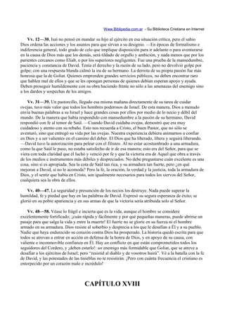 Www.Biblipedia.com.ar - Su Biblioteca Cristiana en Internet

    Vv. 12—30. Isaí no pensó en mandar su hijo al ejército en esa situación crítica, pero el sabio
Dios ordena las acciones y los asuntos para que sirvan a su designio. —En épocas de formalismo e
indiferencia general, todo grado de celo que implique disposición para ir adelante o para aventurarse
en la causa de Dios más que los demás, será tildado de orgullo y ambición, y nada menos que por los
parientes cercanos como Eliab, o por los superiores negligentes. Fue una prueba de la mansedumbre,
paciencia y constancia de David. Tenía el derecho y la razón de su lado, pero no devolvió golpe por
golpe; con una respuesta blanda calmó la ira de su hermano. La derrota de su propia pasión fue más
honrosa que la de Goliat. Quienes emprenden grandes servicios públicos, no deben encontrar raro
que hablen mal de ellos y que se les opongan personas de quienes debían esperan apoyo y ayuda.
Deben proseguir humildemente con su obra haciendo frente no sólo a las amenazas del enemigo sino
a los dardos y sospechas de los amigos.

    Vv. 31—39. Un pastorcillo, llegado esa misma mañana directamente de su tarea de cuidar
ovejas, tuvo más valor que todos los hombres poderosos de Israel. De esta manera, Dios a menudo
envía buenas palabras a su Israel y hace grandes cosas por ellos por medio de lo necio y débil del
mundo. De la manera que había respondido con mansedumbre a la pasión de su hermano, David
respondió con fe al temor de Saúl. —Cuando David cuidaba ovejas, demostró que era muy
cuidadoso y atento con su rebaño. Esto nos recuerda a Cristo, el buen Pastor, que no sólo se
aventuró, sino que entregó su vida por las ovejas. Nuestra experiencia debiera animarnos a confiar
en Dios y a ser valientes en el camino del deber. El Dios que ha liberado, libera y seguirá liberando.
—David tuvo la autorización para pelear con el filisteo. Al no estar acostumbrado a una armadura,
como la que Saúl le puso, no estaba satisfecho de ir de esa manera; esto era del Señor, para que se
viera con toda claridad que él luchó y venció por fe y que la victoria era de Aquel que obra a través
de los medios e instrumentos más débiles y despreciados. No debe preguntarse cuán excelente es una
cosa, sino si es apropiada. Sea la cota de Saúl tan rica, y su armadura tan fuerte, pero ¿en qué
mejoran a David, si no le acomoda? Pero la fe, la oración, la verdad y la justicia, toda la armadura de
Dios, y el sentir que había en Cristo, son igualmente necesarios para todos los siervos del Señor,
cualquiera sea la obra de ellos.

    Vv. 40—47. La seguridad y presunción de los necios los destruye. Nada puede superar la
humildad, fe y piedad que hay en las palabras de David. Expresó su segura esperanza de éxito; se
glorió en su pobre apariencia y en sus armas de que la victoria sería atribuida solo al Señor.

    Vv. 48—58. Véase lo frágil e incierta que es la vida, aunque el hombre se considere
excelentemente fortificado; ¡cuán rápida y fácilmente y por qué pequeñas maneras, puede abrirse un
pasaje para que salga la vida y entre la muerte! El fuerte no se gloríe en su fuerza ni el hombre
armado en su armadura. Dios resiste al soberbio y desprecia a los que le desafían a Él y a su pueblo.
Nadie que haya endurecido su corazón contra Dios ha prosperado. La historia quedó escrita para que
todos se atrevan a entrar en acción en defensa de la honra de Dios, y en apoyo de su causa, con
valiente e inconmovible confianza en Él. Hay un conflicto en que están comprometidos todos los
seguidores del Cordero, y ¡deben estarlo!: un enemigo más formidable que Goliat, que se atreve a
desafíar a los ejércitos de Israel; pero “resistid al diablo y de vosotros huirá”. Vé a la batalla con la fe
de David, y las potestades de las tinieblas no te resistirán. ¡Pero con cuánta frecuencia el cristiano es
entorpecido por un corazón malo e incrédulo!



                                     CAPÍTULO XVIII
 