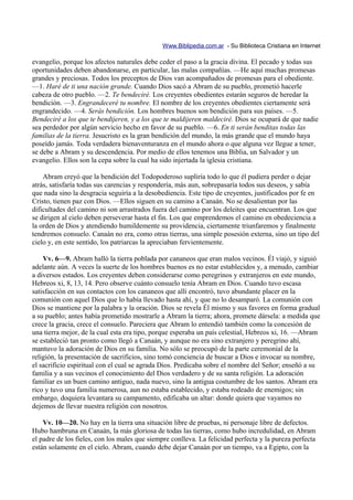 Www.Biblipedia.com.ar - Su Biblioteca Cristiana en Internet

evangelio, porque los afectos naturales debe ceder el paso a la gracia divina. El pecado y todas sus
oportunidades deben abandonarse, en particular, las malas compañías. —He aquí muchas promesas
grandes y preciosas. Todos los preceptos de Dios van acompañados de promesas para el obediente.
—1. Haré de ti una nación grande. Cuando Dios sacó a Abram de su pueblo, prometió hacerle
cabeza de otro pueblo. —2. Te bendeciré. Los creyentes obedientes estarán seguros de heredar la
bendición. —3. Engrandeceré tu nombre. El nombre de los creyentes obedientes ciertamente será
engrandecido. —4. Serás bendición. Los hombres buenos son bendición para sus países. —5.
Bendeciré a los que te bendijeren, y a los que te maldijeren maldeciré. Dios se ocupará de que nadie
sea perdedor por algún servicio hecho en favor de su pueblo. —6. En ti serán benditas todas las
familias de la tierra. Jesucristo es la gran bendición del mundo, la más grande que el mundo haya
poseído jamás. Toda verdadera bienaventuranza en el mundo ahora o que alguna vez llegue a tener,
se debe a Abram y su descendencia. Por medio de ellos tenemos una Biblia, un Salvador y un
evangelio. Ellos son la cepa sobre la cual ha sido injertada la iglesia cristiana.

    Abram creyó que la bendición del Todopoderoso supliría todo lo que él pudiera perder o dejar
atrás, satisfaría todas sus carencias y respondería, más aun, sobrepasaría todos sus deseos, y sabía
que nada sino la desgracia seguiría a la desobediencia. Este tipo de creyentes, justificados por fe en
Cristo, tienen paz con Dios. —Ellos siguen en su camino a Canaán. No se desalientan por las
dificultades del camino ni son arrastrados fuera del camino por los deleites que encuentran. Los que
se dirigen al cielo deben perseverar hasta el fin. Los que emprendemos el camino en obedeciencia a
la orden de Dios y atendiendo humildemente su providencia, ciertamente triunfaremos y finalmente
tendremos consuelo. Canaán no era, como otras tierras, una simple posesión externa, sino un tipo del
cielo y, en este sentido, los patriarcas la apreciaban fervientemente.

    Vv. 6—9. Abram halló la tierra poblada por cananeos que eran malos vecinos. Él viajó, y siguió
adelante aún. A veces la suerte de los hombres buenos es no estar establecidos y, a menudo, cambiar
a diversos estados. Los creyentes deben considerarse como peregrinos y extranjeros en este mundo,
Hebreos xi, 8, 13, 14. Pero observe cuánto consuelo tenía Abram en Dios. Cuando tuvo escasa
satisfacción en sus contactos con los cananeos que allí encontró, tuvo abundante placer en la
comunión con aquel Dios que lo había llevado hasta ahí, y que no lo desamparó. La comunión con
Dios se mantiene por la palabra y la oración. Dios se revela Él mismo y sus favores en forma gradual
a su pueblo; antes había prometido mostrarle a Abram la tierra; ahora, promete dársela: a medida que
crece la gracia, crece el consuelo. Pareciera que Abram lo entendió también como la concesión de
una tierra mejor, de la cual esta era tipo, porque esperaba un país celestial, Hebreos xi, 16. —Abram
se estableció tan pronto como llegó a Canaán, y aunque no era sino extranjero y peregrino ahí,
mantuvo la adoración de Dios en su familia. No sólo se preocupó de la parte ceremonial de la
religión, la presentación de sacrificios, sino tomó conciencia de buscar a Dios e invocar su nombre,
el sacrificio espiritual con el cual se agrada Dios. Predicaba sobre el nombre del Señor; enseñó a su
familia y a sus vecinos el conocimiento del Dios verdadero y de su santa religión. La adoración
familiar es un buen camino antiguo, nada nuevo, sino la antigua costumbre de los santos. Abram era
rico y tuvo una familia numerosa, aun no estaba establecido, y estaba rodeado de enemigos; sin
embargo, doquiera levantara su campamento, edificaba un altar: donde quiera que vayamos no
dejemos de llevar nuestra religión con nosotros.

    Vv. 10—20. No hay en la tierra una situación libre de pruebas, ni personaje libre de defectos.
Hubo hambruna en Canaán, la más gloriosa de todas las tierras, como hubo incredulidad, en Abram
el padre de los fieles, con los males que siempre conlleva. La felicidad perfecta y la pureza perfecta
están solamente en el cielo. Abram, cuando debe dejar Canaán por un tiempo, va a Egipto, con la
 