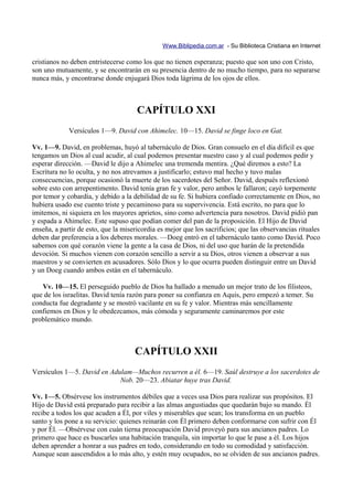 Www.Biblipedia.com.ar - Su Biblioteca Cristiana en Internet

cristianos no deben entristecerse como los que no tienen esperanza; puesto que son uno con Cristo,
son uno mutuamente, y se encontrarán en su presencia dentro de no mucho tiempo, para no separarse
nunca más, y encontrarse donde enjugará Dios toda lágrima de los ojos de ellos.



                                      CAPÍTULO XXI
             Versículos 1—9. David con Ahimelec. 10—15. David se finge loco en Gat.

Vv. 1—9. David, en problemas, huyó al tabernáculo de Dios. Gran consuelo en el día difícil es que
tengamos un Dios al cual acudir, al cual podemos presentar nuestro caso y al cual podemos pedir y
esperar dirección. —David le dijo a Ahimelec una tremenda mentira. ¿Qué diremos a esto? La
Escritura no lo oculta, y no nos atrevamos a justificarlo; estuvo mal hecho y tuvo malas
consecuencias, porque ocasionó la muerte de los sacerdotes del Señor. David, después reflexionó
sobre esto con arrepentimento. David tenía gran fe y valor, pero ambos le fallaron; cayó torpemente
por temor y cobardía, y debido a la debilidad de su fe. Si hubiera confiado correctamente en Dios, no
hubiera usado ese cuento triste y pecaminoso para su supervivencia. Está escrito, no para que lo
imitemos, ni siquiera en los mayores aprietos, sino como advertencia para nosotros. David pidió pan
y espada a Ahimelec. Este supuso que podían comer del pan de la proposición. El Hijo de David
enseña, a partir de esto, que la misericordia es mejor que los sacrificios; que las observancias rituales
deben dar preferencia a los deberes morales. —Doeg entró en el tabernáculo tanto como David. Poco
sabemos con qué corazón viene la gente a la casa de Dios, ni del uso que harán de la pretendida
devoción. Si muchos vienen con corazón sencillo a servir a su Dios, otros vienen a observar a sus
maestros y se convierten en acusadores. Sólo Dios y lo que ocurra pueden distinguir entre un David
y un Doeg cuando ambos están en el tabernáculo.

   Vv. 10—15. El perseguido pueblo de Dios ha hallado a menudo un mejor trato de los filisteos,
que de los israelitas. David tenía razón para poner su confianza en Aquis, pero empezó a temer. Su
conducta fue degradante y se mostró vacilante en su fe y valor. Mientras más sencillamente
confiemos en Dios y le obedezcamos, más cómoda y seguramente caminaremos por este
problemático mundo.



                                     CAPÍTULO XXII
Versículos 1—5. David en Adulam—Muchos recurren a él. 6—19. Saúl destruye a los sacerdotes de
                            Nob. 20—23. Abiatar huye tras David.

Vv. 1—5. Obsérvese los instrumentos débiles que a veces usa Dios para realizar sus propósitos. El
Hijo de David está preparado para recibir a las almas angustiadas que quedarán bajo su mando. Él
recibe a todos los que acuden a Él, por viles y miserables que sean; los transforma en un pueblo
santo y los pone a su servicio: quienes reinarán con Él primero deben conformarse con sufrir con Él
y por Él. —Obsérvese con cuán tierna preocupación David proveyó para sus ancianos padres. Lo
primero que hace es buscarles una habitación tranquila, sin importar lo que le pase a él. Los hijos
deben aprender a honrar a sus padres en todo, considerando en todo su comodidad y satisfacción.
Aunque sean aascendidos a lo más alto, y estén muy ocupados, no se olviden de sus ancianos padres.
 