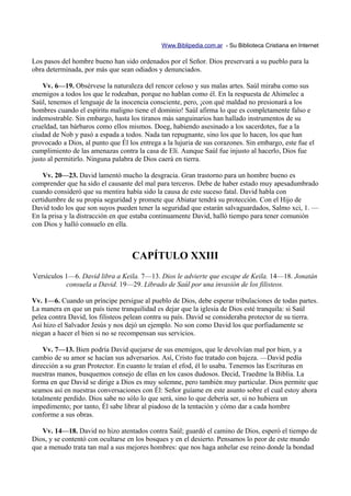 Www.Biblipedia.com.ar - Su Biblioteca Cristiana en Internet

Los pasos del hombre bueno han sido ordenados por el Señor. Dios preservará a su pueblo para la
obra determinada, por más que sean odiados y denunciados.

    Vv. 6—19. Obsérvese la naturaleza del rencor celoso y sus malas artes. Saúl miraba como sus
enemigos a todos los que le rodeaban, porque no hablan como él. En la respuesta de Ahimelec a
Saúl, tenemos el lenguaje de la inocencia consciente, pero, ¡con qué maldad no presionará a los
hombres cuando el espíritu maligno tiene el dominio! Saúl afirma lo que es completamente falso e
indemostrable. Sin embargo, hasta los tiranos más sanguinarios han hallado instrumentos de su
crueldad, tan bárbaros como ellos mismos. Doeg, habiendo asesinado a los sacerdotes, fue a la
ciudad de Nob y pasó a espada a todos. Nada tan repugnante, sino los que lo hacen, los que han
provocado a Dios, al punto que Él los entrega a la lujuria de sus corazones. Sin embargo, este fue el
cumplimiento de las amenazas contra la casa de Elí. Aunque Saúl fue injusto al hacerlo, Dios fue
justo al permitirlo. Ninguna palabra de Dios caerá en tierra.

    Vv. 20—23. David lamentó mucho la desgracia. Gran trastorno para un hombre bueno es
comprender que ha sido el causante del mal para terceros. Debe de haber estado muy apesadumbrado
cuando consideró que su mentira había sido la causa de este suceso fatal. David habla con
certidumbre de su propia seguridad y promete que Abiatar tendrá su protección. Con el Hijo de
David todo los que son suyos pueden tener la seguridad que estarán salvaguardados, Salmo xci, 1. —
En la prisa y la distracción en que estaba continuamente David, halló tiempo para tener comunión
con Dios y halló consuelo en ella.



                                   CAPÍTULO XXIII
Versículos 1—6. David libra a Keila. 7—13. Dios le advierte que escape de Keila. 14—18. Jonatán
           consuela a David. 19—29. Librado de Saúl por una invasión de los filisteos.

Vv. 1—6. Cuando un príncipe persigue al pueblo de Dios, debe esperar tribulaciones de todas partes.
La manera en que un país tiene tranquilidad es dejar que la iglesia de Dios esté tranquila: si Saúl
pelea contra David, los filisteos pelean contra su país. David se consideraba protector de su tierra.
Así hizo el Salvador Jesús y nos dejó un ejemplo. No son como David los que porfiadamente se
niegan a hacer el bien si no se recompensan sus servicios.

    Vv. 7—13. Bien podría David quejarse de sus enemigos, que le devolvían mal por bien, y a
cambio de su amor se hacían sus adversarios. Así, Cristo fue tratado con bajeza. —David pedía
dirección a su gran Protector. En cuanto le traían el efod, él lo usaba. Tenemos las Escrituras en
nuestras manos, busquemos consejo de ellas en los casos dudosos. Decid, Traedme la Biblia. La
forma en que David se dirige a Dios es muy solemne, pero también muy particular. Dios permite que
seamos así en nuestras conversaciones con Él: Señor guíame en este asunto sobre el cual estoy ahora
totalmente perdido. Dios sabe no sólo lo que será, sino lo que debería ser, si no hubiera un
impedimento; por tanto, Él sabe librar al piadoso de la tentación y cómo dar a cada hombre
conforme a sus obras.

   Vv. 14—18. David no hizo atentados contra Saúl; guardó el camino de Dios, esperó el tiempo de
Dios, y se contentó con ocultarse en los bosques y en el desierto. Pensamos lo peor de este mundo
que a menudo trata tan mal a sus mejores hombres: que nos haga anhelar ese reino donde la bondad
 