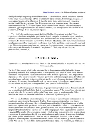 Www.Biblipedia.com.ar - Su Biblioteca Cristiana en Internet

estará por siempre en gloria y la santidad en honor. —Encontramos a Jonatán consolando a David.
Como amigo piadoso lo dirigió a Dios, el fundamento de su consuelo. Como amigo abnegado, se
complace en la perspectiva del ascenso de David al trono. Como amigo constante renueva su
amistad con él. Nuestro pacto con Dios debieramos renovarlo a menudo, y con ello, mantener
nuestra comunión con Él. Si lo que diga un amigo en una reunión consuela y fortalece nuestros
corazones, ¡qué no puede esperarse del respaldo continuo y del amor poderoso del Salvador de los
pecadores, el Amigo de los creyentes en el pacto.

    Vv. 19—29. En medio de su maldad Saúl fingió hablar el lenguaje de la piedad. Tales
expresiones, sin efectos apropiados, pueden sólo divertir o engañar a quienes las oigan y a quienes
las usen. —Esta montaña era un emblema de la providencia divina interpuesta entre David y el
destructor. No desmayemos ante la perspectiva de futuras dificultades, antes bien permanezcamos en
aquel que es maravilloso en consejo y excelente en obra. Antes que faltar a su promesa, Él encargará
a los filisteos que se ocupen de hacernos escapar, en el momento mismo en que nuestro caso parezca
más desesperado. Dios exige dependencia completa de Él: Si no creyereis, de cierto no
permaneceréis, Isaías vii, 9.



                                   CAPÍTULO XXIV
Versículos 1—7. David perdona la vida a Saúl. 8—15. David demuestra su inocencia. 16—22. Saúl
                                      reconoce su falta.

Vv. 1—7. Dios entregó a Saúl en las manos de David. Era una oportunidad dada a David para
ejercer fe y paciencia. Se le había prometido el reino, pero no tenía orden de matar al rey. Razona
firmemente consigo mismo y con sus hombres en contra de hacer algún daño a Saúl. El pecado es
algo que nos debe causar sobresalto, y tenemos que resistir las tentaciones para pecar. David no sólo
consideraría esto malo para sí; tampoco toleraría que los suyos lo hicieran. Así, devolvió bien por
mal a aquel del quien recibió mal por bien; de esa manera, sentó el ejemplo para todos los que se
dicen cristianos, de no dejarse vencer por el mal, sino vencer el mal con el bien.

    Vv. 8—15. David fue acusado falsamente de que procuraba el mal de Saúl; le demuestra a Saúl
que la providencia de Dios le había dado la oportunidad de hacerlo. Y fue con un buen principio que
se negó a hacerlo. Declara su decidida resolución de no ser jamás su propio vengador. Si los
hombres nos hacen mal, Dios nos hará el bien al máximo en el juicio del gran día.

    Vv. 16—22. Saúl habla totalmente vencido por la bondad de David. Muchos se lamentan de sus
pecados sin arrepentirse verdaderamente de ellos; lloran amargamente por ellos, pero siguen
enamorados de ellos, y ligados a ellos. —Ahora Dios cumplió a David la palabra con que le había
hecho tener esperanzas de que sacaría a relucir su justicia como la luz, Salmo xxxvii, 6. Quienes se
cuidan de mantener una conciencia buena, pueden dejar que Dios les dé el crédito por ella. Tarde o
temprano Dios forzará hasta a aquellos que son de la sinagoga de Satanás a que conozcan y acepten
a quienes Él ha amado. Ellos se separaron en paz. —Saúl se fue a casa convicto, pero no convertido;
avergonzado de su envidia por David, pero reteniendo en su pecho esa raíz de amargura; irritado de
que cuando, por fin había hallado a David, no tuvo su corazón para destruirlo, como se había
propuesto. El rencor parece frecuentemente muerto cuando sólo está dormido, y revivirá con fuerza
doble. Pero sea que el Señor ate las manos de los hombres o afecte a sus corazones, de modo que no
 