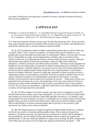 Www.Biblipedia.com.ar - Su Biblioteca Cristiana en Internet

nos hieran, la liberación es por igual suya; es prueba de su amor y anticipo de nuestra salvación y
debe hacernos agradecidos.



                                    CAPÍTULO XXV
Versículos 1. La muerte de Samuel. 2—11. El pedido de David; la negación grosera de Nabal. 12—
   17. La intención de David de destruir a Nabal. 18—31. Abigail lleva un regalo a David. 32—39.
   Él se tranquiliza—Nabal muere. 39—44. David toma por esposa a Abigail.

V. 1. Todo Israel lamentó a Samuel y tenían razón. Él oraba diariamente por ellos. Tienen corazones
duros quienes pueden enterrar a los ministros fieles sin pena, los que no sienten como pérdida suya a
quienes han orado por ellos, y les han enseñado el camino del Señor.

    Vv. 2—11. No hubiéramos sabido de Nabal si nada hubiera pasado entre él y David. Obsérvese
su nombre, Nabal, “necio”, porque eso significa. Las riquezas hacen que los hombres se vean
grandes ante los ojos del mundo, pero para quien ve correctamente, Nabal se veía muy bajo. No tenía
honor ni honestidad; era vulgar, de mal temperamento e irritable; malo en sus hechos, duro y
opresor; hombre que no le importaba qué fraude o violencia usaba para ganar y atesorar. ¡Qué poca
razón tenemos para anhelar la riqueza de este mundo, cuando un vulgar como Nabal tiene
abundancia, y hombres tan buenos como David sufren necesidad! —David puso como argumento los
bondadosos servicios dispensados a los pastores de Nabal. Considerando que los hombres de David
estaban en angustia y en deuda, inquietos y con escasez de provisiones, fue la buena administración
de David lo que les impidió saquear. Nabal se dejó llevar por el apasionamiento, como tienden a
hacerlo los hombres codiciosos, cuando se le pidió algo, pensando así cubrir un pecado con otro; y,
maltratando al pobre, se excusan para no socorrerlos. Pero Dios no puede ser burlado. Que esto nos
ayude a soportar los reproches y los malentendidos con paciencia y buen ánimo, y nos haga
flexibles; con frecuencia ha sido la suerte de los excelentes de la tierra. —Nabal insiste mucho en la
propiedad de las provisiones de su mesa. ¿No puede hacer con lo suyo como le plazca? Erramos si
pensamos que somos señores absolutos de lo que tenemos y que podemos hacer lo que nos plazca
con ello. No; no somos sino mayordomos, y debemos usarlo como se nos manda, recordando que no
es nuestro sino de Aquel que nos lo encomendó.

    Vv. 12—17. Dios es bueno con el malo e ingrato, ¿por qué nosotros no podemos ser como Él?
David decidió destruir a Nabal y todo lo que le pertenecía. ¿Es esta tu voz, oh David? ¿Había estado
tanto tiempo en la escuela de la aflicción, donde debió aprender la paciencia y, sin embargo, sigue
tan apasionado? En otros momentos, era sereno y considerado, pero se enardece tanto por unas pocas
palabras duras, que procura destruir una familia entera. ¿Qué es de los mejores hombres, cuando
Dios los deja librados a sí mismos, para que puedan saber lo que hay en sus corazones? ¡Qué
necesario es orar, Señor, no nos metas en tentación!

    Vv. 18—31. Abigail expió con un regalo la negativa de Nabal al pedido de David. La conducta
de ella fue muy sumisa. La sumisión pacifica grandes ofensas. Ella se pone en el lugar de un
penitente, y de alguien que ruega. No podía excusar la conducta de su marido. Ella no depende de
sus razonamientos, sino de la gracia de Dios para ablandar a David y espera que la gracia obre
poderosamente. Le dice que estaba por debajo de él vengarse de un enemigo tan débil y despreciable
como Nabal, que así como no le haría ningún bien, tampoco podía hacerle mal alguno. —Ella
 