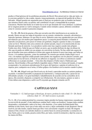 Www.Biblipedia.com.ar - Su Biblioteca Cristiana en Internet

predice el final glorioso de los problemas presentes de David. Dios preservará tu vida; por tanto, no
te conviene quitarle la vida a nadie, injusta e innecesariamente, en especial del pueblo de tu Dios y
Salvador. Abigail guarda este argumento para el final por ser poderoso ante un hombre tan bueno;
que mientras menos ceda a su pasión, más contribuirá a la paz y tranquilidad de su propia
conciencia. Muchos han hecho en el ardor de su ira lo que desearán mil veces deshacer. La dulzura
de la venganza pronto se vuelve amargura. Cuando somos tentados a pecar, debemos considerar
cómo lo veremos cuando lo pensemos después.

    Vv. 32—39. David da gracias a Dios por enviarle esta feliz interferencia en un camino de
pecado. Quien sea que nos salga al encuentro con un consejo, orientación, consuelo, advertencia o
reproche oportuno, debemos ver que Dios lo envía. Debemos estar muy agradecidos por esas felices
providencias que son medios para impedirnos pecar. La mayoría piensa bastante si tomarán el
reproche con paciencia, pero pocos lo toman con gratitud y elogian a quienes lo dan y lo aceptan
como un favor. Mientras más cerca estemos de cometer pecado, mayor es la misericordia de una
llamada oportuna de atención. Los pecadores suelen estar muy seguros cuando más peligran. —
Estaba muy ebrio. Señal de que era Nabal, un necio, que no podía disfrutar de algo sin abusar de
ello; que no podía ser afable con sus amigos sin convertirse en bestia. No hay señal más segura de
que un hombre tiene poca sabiduría ni forma más segura de destruir lo poco que tenga, que beber en
exceso. A la mañana siguiente, ¡cómo ha cambiado! Su corazón que anoche estaba alegre con el
vino, a la mañana siguiente estaba pesado como piedra; tan engañosos son los placeres carnales, que
pronto pasa la risa del necio; el final de ese alborozo es angustia. Los ebrios se entristecen cuando
reflexionan en su propia necedad. —Unos diez días después el Señor atacó a Nabal para que
muriera. David bendijo a Dios por haberle impedido matar a Nabal. La tristeza del mundo, el orgullo
avergonzado y la conciencia aterrada pone fin al gozo del lujurioso y apartan al codicioso de su
riqueza; pero, cualquiera sea el arma, el Señor golpea a los hombres con la muertes cuando le place.

    Vv. 39—44. Abigail creía que David sería rey de Israel y apreciaba mucho su carácter piadoso y
excelente. Consideró honorable su propuesta de matrimonio y ventajosa para ella, a pesar de sus
dificultades actuales. Con gran humildad e indudablemente de acuerdo con las costumbres de la
época, ella consintió, dispuesta a compartir sus tribulaciones. De esta manera, quienes se unen a
Cristo deben estar dispuestos a sufrir con Él creyendo que después reinarán con Él.



                                    CAPÍTULO XXVI
  Versículos 1—12. Saúl persigue a David que, de nuevo, perdona la vida a Saúl. 13—20. David
                      exhorta a Saúl. 21—25. Saúl reconoce su pecado.

Vv. 1—12. ¡Con cuánta prontitud los corazones impíos pierden las buenas impresiones causadas por
la convicción de pecado! ¡Cuán indefensos estaban Saúl y todos sus hombres! Aunque todos estaban
desarmados y encadenados, nada se les hace; sólo duermen. ¡Con cuánta facilidad puede Dios
debilitar al más fuerte, hacer que el más sabio sea necio y dejar confundido al más despierto! David
resolvió, de todo modos, esperar hasta que Dios viera conveniente vengarlo en Saúl. De ninguna
manera él iba a forzar con métodos dudosos su camino hacia la corona prometida. La tentación era
muy fuerte, pero si se rendía, pecaría contra Dios, por tanto, resistió la tentación y dejó las cosas en
las manos de Dios.
 