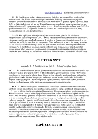 Www.Biblipedia.com.ar - Su Biblioteca Cristiana en Internet

    13—20. David razonó seria y afectuosamente con Saúl. Los que nos prohíben obedecer las
ordenanzas de Dios, hacen lo que pueden para apartarnos de Dios y convertirnos en paganos.
Tenemos que contar como el mayor daño que se nos puede hacer lo que nos expone al pecado. Si el
Señor te ha incitado contra mí, sea por desagrado conmigo, usando esta manera de castigarme por
mis pecados contra Él o por desagrado contigo, si es el efecto de ese espíritu malo de parte del Señor
que te atormenta; que Él acepte una ofrenda de nosotros dos. Unámonos procurando la paz y
reconciliémonos con Dios por el sacrificio.

    21—25. Saúl repitió sus buenas palabras y sus buenos deseos, pero no dio señales de
arrepentimiento verdadero para con Dios. —David y Saúl se separaron para nunca más encontrarse.
Ninguna reconciliación entre los hombres es firme si no se fundamenta, ni se cimienta en la la paz
con Dios por medio de Jesucristo. Al pecar contra Dios, los hombres se hacen los locos y yerran en
exceso. Muchos que odian la luz y cierran sus ojos ante ella, tienen una opinión pasajera de estas
verdades. No se puede tener confianza en una profesión justa de quienes por largo tiempo han
pecado contra la luz, aunque las confesiones de pecadores obstinados pueden satisfacernos de que
vamos por buen camino y nos estimulen a perseverar, y esperar nuestra recompensa sólo del Señor.



                                   CAPÍTULO XXVII
               Versículos 1—7. David se retira a Gat. 8—12. David engaña a Aquis.

Vv. 1—7. La incredulidad es un pecado que fácilmente asedia aun a los hombres buenos cuando hay
luchas por fuera y temores por dentro; es difícil de superar. ¡Señor, aumenta nuestra fe! Podemos
sonrojarnos al pensar que la palabra de un filisteo tuviera más valor que la palabra de un israelita, y
que la ciudad de Gat fuera un refugio para un hombre bueno, cuando las ciudades de Israel le
negaron un refugio seguro. David consiguió un lugar cómodo no sólo distante de Gat, sino en la
frontera con Israel, donde podía mantener comunicación con sus compatriotas.

    Vv. 8—12. David atacó algunos remanentes de las naciones sentenciadas mientras estuvo en
territorio filisteo. La gente que mató estaba desde hacía mucho tiempo condenada a la destrucción.
—A veces es sabio evitar la notoriedad pública, pero no debemos estar ociosos en ninguna situación.
Siempre debemos tratar de hacer algo por la causa de Dios. —David ocultó esta expedición de
Aquis. Pero una falacia que sirve al objetivo de una mentira es tan parecida a ella, como un hipócrita
es a una persona profana; sólo tiene un mejor aspecto, y por consiguiente es más peligrosa. Sin
embargo, aunque los creyentes manifiesten imperfecciones frecuentemente, nunca deben dejarse
vencer, para renunciar al servicio de Dios y unirse a los intereses de sus enemigos o, finalmente,
llegar a ser siervos del pecado y de Satanás. Pero ¡qué secuela de males siguen a la incredulidad!
Cuando olvidamos las misericordias pasadas del Señor y sus promesas de gracia, seremos
abrumados con temores deprimentes y, probablemente, seremos guiados a adoptar algún método
deshonroso para librarnos de nuestros problemas. Nada puede establecernos tan eficazmente en un
carácter y costumbres santas, y preservarnos de la confusión, como la dependencia firme e
inconmovible de las promesas de Dios en Cristo Jesús.



                                  CAPÍTULO XXVIII
 