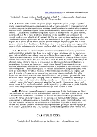 Www.Biblipedia.com.ar - Su Biblioteca Cristiana en Internet

  Versículos 1—6. Aquis confía en David—El miedo de Saúl. 7—19. Saúl consulta a la adivina de
                                Endor. 20—25. El temor de Saúl.

Vv. 1—6. David no podía rechazar a Aquis sin peligrar. Si prometía ayudar y, luego, se quedaba
neutral o se pasaba a los israelitas, se conduciría ingrata y traicioneramente. Si peleaba contra Israel,
pecaría gravemente. Parecía imposible que saliera de esta dificultad con la conciencia limpia, pero su
respuesta evasiva, pensada para ganar tiempo, indudablemente no armonizaba con el carácter de un
israelita. —Los problemas son terroríficos para los hijos de la desobediencia. Saúl, en su malestar,
inquirió del Señor. No lo buscó con fe sino con mente doble e inestable. Saúl había puesto en
vigencia una ley contra la hechicería, Exodo xxii, 18. Muchos parecen celosos opositores del pecado
cuando son heridos de alguna forma por éste, pero no se interesan por la gloria de Dios, ni sienten
disgusto por el pecado por ser pecado. Muchos parecen enemigos del pecado ajeno, pero se dan el
gusto a sí mismos. Saúl echará fuera al diablo de su reino, pero lo alberga en su corazón por envidia
y rencor. ¡Cuán necio es consultar a los que, conforme a la ley de Dios, se había propuesto eliminar!

    Vv. 7—19. Cuando nos salimos del claro sendero del deber, todo nos desvía más y acrecienta
nuestra confusión y tentación. Saúl desea que la mujer invoque a alguien de entre los muertos con
quien él deseaba hablar; esto está expresamente prohibido, Deuteronomio xviii, 11. Toda brujería o
conjuro real o simulado, es un intento malo o ignorante de obtener conocimiento o ayuda de alguna
criatura, cuando no se obtiene del Señor yendo por la senda del deber. No leemos que Saúl haya ido
a Samuel cuando éste vivía para que lo aconsejara en sus dificultades; hubiera sido bueno que lo
hubiera hecho. Pero ahora que ha muerto: “Hazme venir a Samuel”. Muchos que desprecian y
persiguen a los santos y ministros de Dios mientras viven, se alegrarían de tenerlos consigo de nuevo
cuando han partido. —Todo muestra que no fue fraude o truco humano. Aunque la mujer no podía
hacer que Samuel fuera enviado, la búsqueda de Saúl sería la ocasión para ello. La sorpresa y el
terror de la mujer probó que esta era una aparición inesperada y desacostumbrada. Saúl había
despreciado las solemnes advertencias de Samuel durante su vida, pero ahora que esperaba, como
desafiando a Dios, conseguir algún consejo y aliento de parte de él, ¿no iba Dios a permitir que el
alma de su profeta ya ido se apareciera a Saúl, para confirmar su sentencia anterior y proclamar su
condena? La expresión “estaréis conmigo tú y tus hijos” no significa otra cosa que estarán en el
mundo eterno. Refleja mucha solemnidad el que Dios permitiera que el alma de su profeta fallecido
viniera como testigo desde el cielo para confirmar lo que había dicho en la tierra.

    Vv. 20—25. Quienes esperan algún consejo bueno o consuelo de otra fuente que no sea Dios, y
en el camino de sus instituciones, se desilusionarán terriblemente, como Saúl. Aunque aterrado hasta
la desesperación, no se humilló. No confesó sus pecados, no ofreció sacrificios y no presentó
súplicas. No parece haberse preocupado por sus hijos o por su pueblo, ni haber intentado alguna
salida, pero en su triste desesperación se precipitó a su final. Dios a veces permite algún faro como
éste, para advertir a los hombres que no apaguen las convicciones de pecado, ni desprecien su
Palabra. Pero mientras quede un pensamiento de arrepentimiento, que ningún pecador suponga que
ése es su caso. Que se humille ante Dios, decidido a vivir y morir rogando su favor, y tendrá éxito.



                                    CAPÍTULO XXIX
           Versículos 1—5. David objetado por los filisteos. 6—11. Despedido por Aquis.
 
