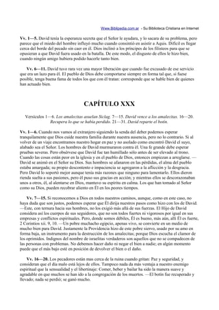 Www.Biblipedia.com.ar - Su Biblioteca Cristiana en Internet

Vv. 1—5. David tenía la esperanza secreta que el Señor le ayudara, y lo sacara de su problema, pero
parece que el miedo del hombre influyó mucho cuando consintió en asistir a Aquis. Difícil es llegar
cerca del borde del pecado sin caer en él. Dios inclinó a los príncipes de los filisteos para que se
opusieran a que David fuera usado en la batalla. De este modo, el disgusto de ellos le hizo bien,
cuando ningún amigo hubiera podido hacerle tanto bien.

   Vv. 6—11. David tuvo rara vez una mayor liberación que cuando fue excusado de ese servicio
que era un lazo para él. El pueblo de Dios debe comportarse siempre en forma tal que, si fuese
posible, tenga buena fama de todos los que con él tratan: corresponde que se hable bien de quienes
han actuado bien.



                                    CAPÍTULO XXX
   Versículos 1—6. Los amalecitas asuelan Siclag. 7—15. David vence a los amalecitas. 16—20.
                Recupera lo que se había perdido. 21—31. David reparte el botín.

Vv. 1—6. Cuando nos vamos al extranjero siguiendo la senda del deber podemos esperar
tranquilamente que Dios cuide nuestra familia durante nuestra ausencia, pero no lo contrario. Si al
volver de un viaje encontramos nuestro hogar en paz y no asolado como encontró David el suyo,
alabado sea el Señor. Los hombres de David murmuraron contra él. Una fe grande debe esperar
pruebas severas. Pero obsérvese que David fue tan humillado sólo antes de ser elevado al trono.
Cuando las cosas están peor en la iglesia y en el pueblo de Dios, entonces empiezan a arreglarse. —
David se animó en el Señor su Dios. Sus hombres se afanaron en las pérdidas, el alma del pueblo
estaba amargada; su propio descontento e impaciencia se agregaron a la aflicción y la desgracia.
Pero David lo soportó mejor aunque tenía más razones que ninguno para lamentarlo. Ellos dieron
rienda suelta a sus pasiones, pero él puso sus gracias en acción; y mientras ellos se descorazonaban
unos a otros, él, al alentarse en Dios, mantuvo su espíritu en calma. Los que han tomado al Señor
como su Dios, pueden recobrar aliento en Él en los peores tiempos.

    Vv. 7—15. Si reconocemos a Dios en todos nuestros caminos, aunque, como en este caso, no
haya duda que son justos, podemos esperar que Él dirija nuestros pasos como hizo con los de David.
—Este, con ternura hacia sus hombres, no los exigió más allá de sus fuerzas. El Hijo de David
considera así los cuerpos de sus seguidores, que no son todos fuertes ni vigorosos por igual en sus
empresas y conflictos espirituales. Pero, donde somos débiles, Él es bueno, más aún, allí Él es fuerte,
2 Corintios xii. 9, 10. —Un pobre muchacho egipcio, apenas vivo, se convierte en un medio de
mucho bien para David. Justamente la Providencia hizo de este pobre siervo, usado por su amo en
forma baja, un instrumento para la destrucción de los amalecitas; porque Dios escucha el clamor de
los oprimidos. Indignos del nombre de israelitas verdaderos son aquellos que no se compadecen de
las personas con problemas. No debemos hacer daño ni negar el bien a nadie; en algún momento
puede que el más bajo esté en posición de devolver el bien o el daño.

    Vv. 16—20. Los pecadores están mas cerca de la ruina cuando gritan: Paz y seguridad, y
consideran que el día malo está lejos de ellos. Tampoco nada da más ventaja a nuestro enemigo
espiritual que la sensualidad y el libertinaje: Comer, beber y bailar ha sido la manera suave y
agradable en que muchos se han ido a la congregación de los muertos. —El botín fue recuperado y
llevado; nada se perdió; se ganó mucho.
 