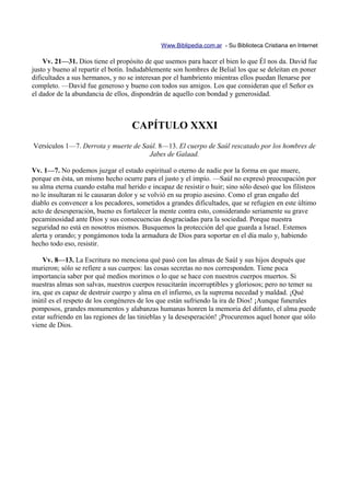 Www.Biblipedia.com.ar - Su Biblioteca Cristiana en Internet

    Vv. 21—31. Dios tiene el propósito de que usemos para hacer el bien lo que Él nos da. David fue
justo y bueno al repartir el botín. Indudablemente son hombres de Belial los que se deleitan en poner
dificultades a sus hermanos, y no se interesan por el hambriento mientras ellos puedan llenarse por
completo. —David fue generoso y bueno con todos sus amigos. Los que consideran que el Señor es
el dador de la abundancia de ellos, dispondrán de aquello con bondad y generosidad.



                                    CAPÍTULO XXXI
Versículos 1—7. Derrota y muerte de Saúl. 8—13. El cuerpo de Saúl rescatado por los hombres de
                                      Jabes de Galaad.

Vv. 1—7. No podemos juzgar el estado espiritual o eterno de nadie por la forma en que muere,
porque en ésta, un mismo hecho ocurre para el justo y el impío. —Saúl no expresó preocupación por
su alma eterna cuando estaba mal herido e incapaz de resistir o huir; sino sólo deseó que los filisteos
no le insultaran ni le causaran dolor y se volvió en su propio asesino. Como el gran engaño del
diablo es convencer a los pecadores, sometidos a grandes dificultades, que se refugien en este último
acto de desesperación, bueno es fortalecer la mente contra esto, considerando seriamente su grave
pecaminosidad ante Dios y sus consecuencias desgraciadas para la sociedad. Porque nuestra
seguridad no está en nosotros mismos. Busquemos la protección del que guarda a Israel. Estemos
alerta y orando; y pongámonos toda la armadura de Dios para soportar en el día malo y, habiendo
hecho todo eso, resistir.

     Vv. 8—13. La Escritura no menciona qué pasó con las almas de Saúl y sus hijos después que
murieron; sólo se refiere a sus cuerpos: las cosas secretas no nos corresponden. Tiene poca
importancia saber por qué medios morimos o lo que se hace con nuestros cuerpos muertos. Si
nuestras almas son salvas, nuestros cuerpos resucitarán incorruptibles y gloriosos; pero no temer su
ira, que es capaz de destruir cuerpo y alma en el infierno, es la suprema necedad y maldad. ¡Qué
inútil es el respeto de los congéneres de los que están sufriendo la ira de Dios! ¡Aunque funerales
pomposos, grandes monumentos y alabanzas humanas honren la memoria del difunto, el alma puede
estar sufriendo en las regiones de las tinieblas y la desesperación! ¡Procuremos aquel honor que sólo
viene de Dios.
 