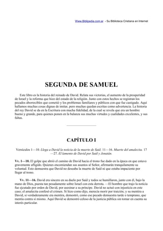 Www.Biblipedia.com.ar - Su Biblioteca Cristiana en Internet




                       SEGUNDA DE SAMUEL
    Este libro es la historia del reinado de David. Relata sus victorias, el aumento de la prosperidad
de Israel y la reforma que hizo del estado de la religión. Junto con estos hechos se registran los
pecados aborrecibles que cometió y los problemas familiares y públicos con que fue castigado. Aquí
hallamos muchas cosas dignas de imitar, pero muchas quedan escritas como advertencia. La historia
del rey David se da en la Escritura con mucha fidelidad, de la cual se revela que era un hombre
bueno y grande, para quienes ponen en la balanza sus muchas virtudes y cualidades excelentes, y sus
faltas.

                                       —————————



                                        CAPÍTULO I
Versículos 1—10. Llega a David la noticia de la muerte de Saúl. 11—16. Muerte del amalecita. 17
                        —27. El lamento de David por Saúl y Jonatán.

Vv. 1—10. El golpe que abrió el camino de David hacia el trono fue dado en la época en que estuvo
gravemente afligido. Quienes encomiendan sus asuntos al Señor, afirmarán tranquilamente su
voluntad. Esto demuestra que David no deseaba la muerte de Saúl ni que estaba impaciente por
llegar al trono.

    Vv. 11—16. David era sincero en su duelo por Saúl y todos se humillaron, junto con él, bajo la
mano de Dios, puesta tan pesadamente sobre Israel con esta derrota. —El hombre que trajo la noticia
fue ejcutado por orden de David, por asesinar a su príncipe. David no actuó con injusticia en este
caso; el amalecita confesó el crimen. Si hizo como dijo, merecía morir por traición; y su mentira a
David, si verdaderamente era mentira, demostró, como ese pecado demuestra tarde o temprano, que
mentía contra sí mismo. Aquí David se demostró celoso de la justicia pública sin tomar en cuenta su
interés particular.
 