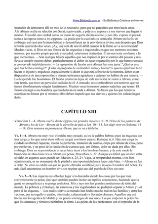 Www.Biblipedia.com.ar - Su Biblioteca Cristiana en Internet

intención de demorarse allí no más de lo necesario, para que no pareciera que mira hacia atrás. —
Ahí Abram oculta su relación con Sarai, equivocado, y pide a su esposa y a sus siervos que hagan lo
mismo. Él ocultó una verdad como un modo de negarla efectivamente, y por ello, expone al pecado
tanto a su esposa como a los egipcios. La gracia por la cual más se destacaba Abram era la fe; sin
embargo, así cayó por la incredulidad y desconfianza en la providencia divina, aun después que Dios
le había aparecido dos veces. ¡Ay, qué será de una fe débil cuando la fe firme se ve así remecida!
Muchas veces, si Dios no nos librara de las angustias e inquietudes en que nos metemos nosotros
mismos, por nuestro propio pecado y necedad, estaríamos destruidos. Él no nos trata conforme a lo
que merecemos. —Son castigos felices aquellos que nos impiden ir por el camino del pecado y nos
lleva a cumplir nuestro deber, particularmente el deber de hacer reparación por lo que hemos tomado
o conservado indebidamente. —La reprensión de faraón para Abram fue muy justa: “¿Qué es esto
que has hecho conmigo?” ¡Cuán inapropiado de un hombre sabio y bueno! Si quienes profesan la fe
hacen lo injusto y engañoso, especialmente si dicen lo que está al borde de la mentira, deben estar
dispuestos a oír una reprensión, y tienen razón para agradecer a quienes les hablen de esa manera. —
La despedida fue bondadosa. El faraón estaba tan lejos de toda intención de matar a Abram, como
éste temía, que tuvo un particular cuidado de él. A menudo, nos confundimos con temores que no
tienen absolutamente ningún fundamento. Muchas veces tememos cuando nada hay que temer. El
faraón encargó a sus hombres que no dañaran en nada a Abram. No basta que los que tienen la
autoridad no hieran por sí mismos; ellos deben impedir que sus siervos y quienes los rodean hagan
daño.



                                     CAPÍTULO XIII
Versículos 1—4. Abram vuelve desde Egipto con grandes riquezas. 5—9. Pelea de los pastores de
   Abram y los de Lot—Abram da la elección de país a Lot. 10—13. Lot elige vivir en Sodoma. 14
   —18. Dios renueva su promesa a Abram, que se va a Hebrón.

Vv. 1—4. Abram era muy rico: él estaba muy pesado, así es la palabra hebrea; pues las riquezas son
una carga; y los que serán ricos sólo se cargan con barro espeso, Habacuc ii, 6. Hay una carga de
cuidado al obtener riquezas, miedo de perderlas, tentación de usarlas, culpa por abusar de ellas, pena
por perderlas, y un peso de la rendición de cuentas que, por último, debe ser dada por ellas. Sin
embargo, Dios en su providencia a veces hace ricos a los hombres buenos, y de este modo la
bendición de Dios hizo rico a Abram sin penas, Proverbios x, 22. Aunque es difícil que un rico entre
al cielo, en algunos casos puede ser, Marcos x, 23, 24. Vaya, la prosperidad externa, si es bien
administrada, es un ornamento de la piedad y una oportunidad para hacer más bien. —Abram se fue
a Betel. Su altar no estaba así que no puede ofrendar sacrificio; pero invocó el nombre del Señor. Es
más fácil encontrarse un hombre vivo sin respirar que uno del pueblo de Dios sin orar.

    Vv. 5—9. Las riquezas no sólo dan lugar a la discordia siendo las cosas por las que más
corrientemente se pelea; sino que también pueden incitar un espíritu contencioso, haciendo que la
gente se enorgullezca y se ponga codiciosa. Mío y tuyo son los grandes productores de rabia del
mundo. La pobreza y el trabajo, las carencias y los vagabundeos no pudieron separar a Abram y Lot
pero sí las riquezas. —Los malos siervos a menudo han hecho mucho mal en las familias y entre los
vecinos, por su orgullo y pasión, mintiendo, calumniando y llevando chismes. Aquellos que así
hacen son los agentes del diablo y los peores enemigos de sus amos. Lo que empeoró la pelea fue
que los cananeos y ferezeos habitaban la tierra. Las peleas de los profesantes son el reproche de la
 